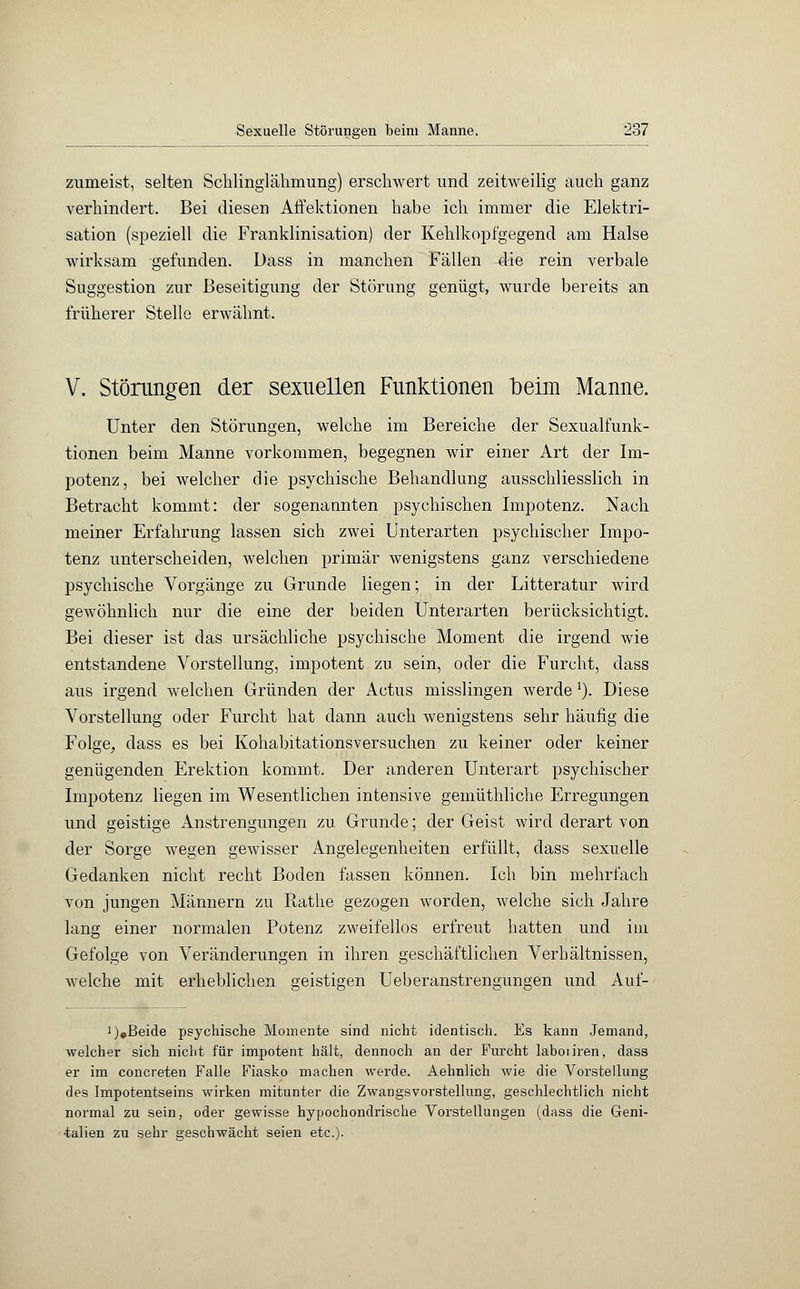 zumeist, selten Scklinglälimimg) erschwert und zeitweilig auch ganz verhindert. Bei diesen Affektionen habe ich immer die Elektri- sation (speziell die Franklinisation) der Kehlkopfgegend am Halse wirksam gefunden. Dass in manchen Fällen die rein verbale Suggestion zur Beseitigung der Störung genügt, wurde bereits an früherer Stelle erwähnt. V. Störungen der sexuellen Funktionen beim Manne. Unter den Störungen, welche im Bereiche der Sexualfunk- tionen beim Manne vorkommen, begegnen wir einer Art der Im- potenz, bei welcher die psychische Behandlung ausschliesslich in Betracht kommt: der sogenannten psychischen Impotenz. Nach meiner Erfahrung lassen sich zwei Unterarten psychischer Impo- tenz unterscheiden, welchen primär wenigstens ganz verschiedene psychische Vorgänge zu Grunde liegen; in der Litteratur wird gewöhnlich nur die eine der beiden Unterarten berücksichtigt. Bei dieser ist das ursächliche psychische Moment die irgend wie entstandene Vorstellung, impotent zu sein, oder die Furcht, dass aus irgend welchen Gründen der Actus misslingen Averde1). Diese Vorstellung oder Furcht hat dann auch wenigstens sehr häufig die Folge, dass es bei Kohabitationsversuchen zu keiner oder keiner genügenden Erektion kommt. Der anderen Unterart psychischer Impotenz liegen im Wesentlichen intensive gemüthliche Erregungen und geistige Anstrengungen zu Grunde; der Geist wird derart von der Sorge wegen gewisser Angelegenheiten erfüllt, dass sexuelle Gedanken nicht recht Boden fassen können. Ich bin mehrfach von jungen Männern zu Rathe gezogen worden, welche sich Jahre lang einer normalen Potenz zweifellos erfreut hatten und im Gefolge von Veränderungen in ihren geschäftlichen Verhältnissen, welche mit erheblichen geistigen Ueberanstrengungen und Auf- i),Beide psychische Momente sind nicht identisch. Es kann Jemand, welcher sich nicht für impotent hält, dennoch an der Furcht laboiiren, dass er im concreten Falle Fiasko machen werde. Aehnlich wie die Vorstellung des Impotentseins wirken mitunter die Zwangsvorstellung, geschlechtlich nicht normal zu sein, oder gewisse hypochondrische Vorstellungen (dass die Geni- •talien zu sehr geschwächt seien etc.)-