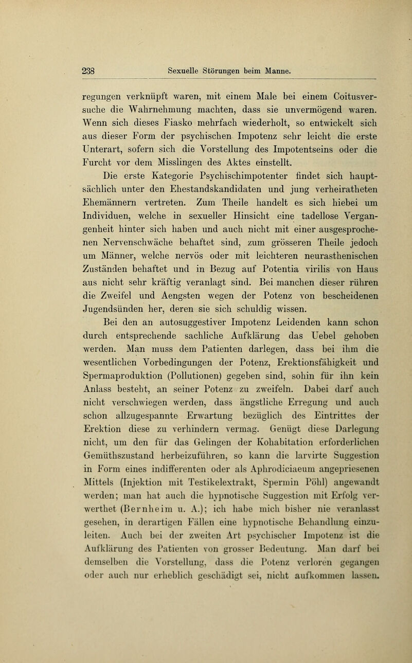 regungen verknüpft waren, mit einem Male bei einem Coitusver- suche die Wahrnehmung machten, dass sie unvermögend waren. Wenn sich dieses Fiasko mehrfach wiederholt, so entwickelt sich aus dieser Form der psychischen Impotenz sehr leicht die erste Unterart, sofern sich die Vorstellung des Impotentseins oder die Furcht vor dem Misslingen des Aktes einstellt. Die erste Kategorie Psychischimpotenter findet sich haupt- sächlich unter den Ehestandskandidaten und jung verheiratheten Ehemännern vertreten. Zum Theile handelt es sich hiebei um Individuen, welche in sexueller Hinsicht eine tadellose Vergan- genheit hinter sich haben und auch nicht mit einer ausgesproche- nen Nervenschwäche behaftet sind, zum grösseren Theile jedoch um Männer, welche nervös oder mit leichteren neurasthenischen Zuständen behaftet und in Bezug auf Potentia virilis von Haus aus nicht sehr kräftig veranlagt sind. Bei manchen dieser rühren die Zweifel und Aengsten wegen der Potenz von bescheidenen Jugendsünden her, deren sie sich schuldig wissen. Bei den an autosuggestiver Impotenz Leidenden kann schon durch entsprechende sachliche Aufklärung das Uebel gehoben werden. Man muss dem Patienten darlegen, dass bei ihm die wesentlichen Vorbedingungen der Potenz, Erektionsfähigkeit und Spermaproduktion (Pollutionen) gegeben sind, sohin für ihn kein Anlass besteht, an seiner Potenz zu zweifeln. Dabei darf auch nicht verschwiegen werden, dass ängstliche Erregung und auch schon allzugespannte Erwartung bezüglich des Eintrittes der Erektion diese zu verhindern vermag. Genügt diese Darlegung nicht, um den für das Gelingen der Kohabitation erforderlichen Gemüthszustand herbeizuführen, so kann die larvirte Suggestion in Form eines indifferenten oder als Aphrodiciaeum angepriesenen Mittels (Injektion mit Testikelextrakt, Spermin Pohl) angewandt werden; man hat auch die hypnotische Suggestion mit Erfolg ver- wertet (Bernheim u. A.); ich habe mich bisher nie veranlasst gesehen, in derartigen Fällen eine hypnotische Behandlung einzu- leiten. Auch bei der zweiten Art psychischer Impotenz ist die Aufklärung des Patienten von grosser Bedeutung. Man darf bei demselben die Vorstellung, dass die Potenz verloren gegangen oder auch nur erheblich geschädigt sei, nicht aufkommen lassen.