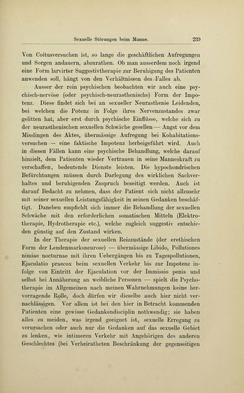 Von Coitusversuchen ist, so lange die geschäftlichen Aufregungen und Sorgen andauern, abzurathen. Ob man ausserdem noch irgend eine Form larvirter Suggestivtherapie zur Beruhigung des Patienten anwenden soll, hängt von den Verhältnissen des Falles ab. Ausser der rein psychischen beobachten wir auch eine psy- chisch-nervöse (oder psychisch-neurasthenische) Form der Impo- tenz. Diese findet sich bei an sexueller Neurasthenie Leidenden, bei welchen die Potenz in Folge ihres Nervenzustandes zwar gelitten hat, aber erst durch psychische Einflüsse, welche sich zu der neurasthenischen sexuellen Schwäche gesellen — Angst vor dem Misslingen des Aktes, übermässige Aufregung bei Kohabitations- versuchen — eine faktische Impotenz herbeigeführt wird. Auch in diesen Fällen kann eine psychische Behandlung, welche darauf hinzielt, dem Patienten wieder Vertrauen in seine Manneskraft zu verschaffen, bedeutende Dienste leisten. Die hypochondrischen Befürchtungen müssen durch Darlegung des wirklichen Sachver- haltes und beruhigenden Zuspruch beseitigt werden. Auch ist darauf Bedacht zu nehmen, dass der Patient sich nicht allzusehr mit seiner sexuellen Leistungsfähigkeit in seinen Gedanken beschäf- tigt. Daneben empfiehlt sich immer die Behandlung der sexuellen Schwäche mit den erforderlichen somatischen Mitteln (Elektro- therapie, Hydrotherapie etc.), welche zugleich suggestiv entschie- den günstig auf den Zustand wirken. In der Therapie der sexuellen Reizzustände (der erethischen Form der Lendenmarksneurose) — übermässige Libido, Pollutiones nimiae nocturnae mit ihren Uebergängen bis zu Tagespollutionen, Ejaculatio praecox beim sexuellen Verkehr bis zur Impotenz in- folge von Eintritt der Ejaculation vor der Immissio penis und selbst bei Annäherung an weibliche Personen — spielt die Psycho- therapie im Allgemeinen nach meinen Wahrnehmungen keine her- vorragende Rolle, doch dürfen wir dieselbe auch hier nicht ver- nachlässigen. Vor allem ist bei den hier in Betracht kommenden Patienten eine gewisse Gedankendisciplin nothwendig; sie haben alles zu meiden, was irgend geeignet ist, sexuelle Erregung zu verursachen oder auch nur die Gedanken auf das sexuelle Gebiet zu lenken, wie intimeren Verkehr mit Angehörigen des anderen Geschlechtes (bei Verheiratheten Beschränkung der gegenseitigen