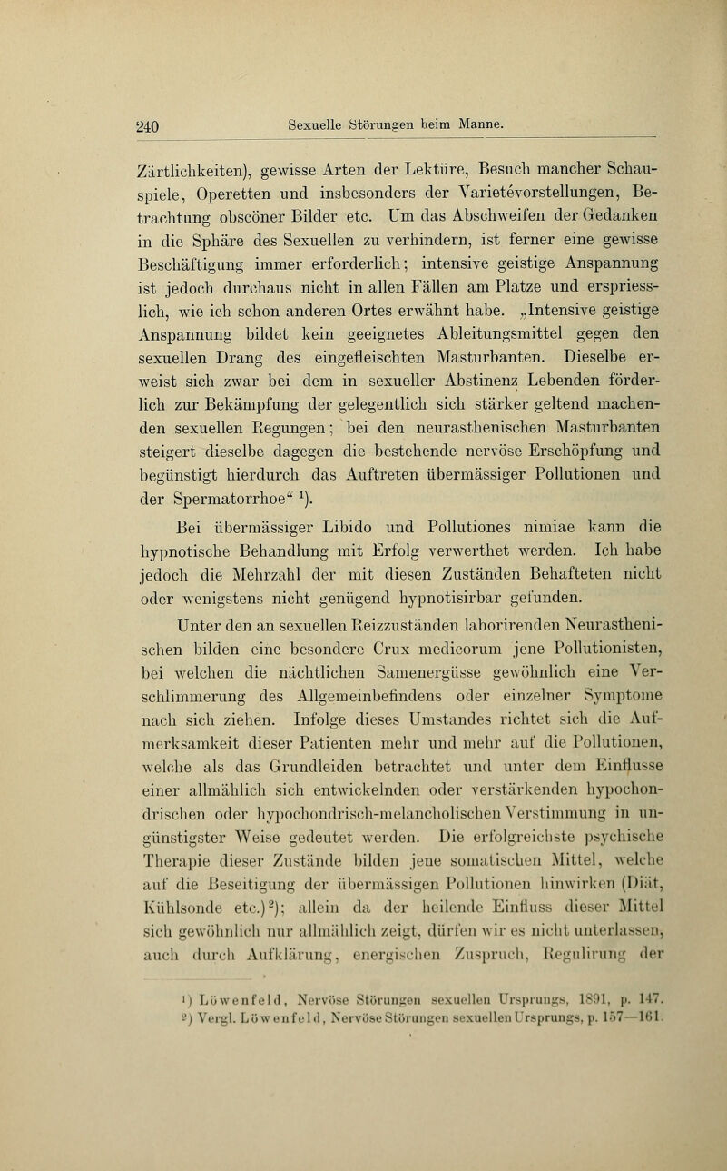 Zärtlichkeiten), gewisse Arten der Lektüre, Besuch mancher Schau- spiele, Operetten und insbesonders der Varietevorstellungen, Be- trachtung obscöner Bilder etc. Um das Abschweifen der Gedanken in die Sphäre des Sexuellen zu verhindern, ist ferner eine gewisse Beschäftigung immer erforderlich; intensive geistige Anspannung ist jedoch durchaus nicht in allen Fällen am Platze und erspriess- lich, wie ich schon anderen Ortes erwähnt habe. „Intensive geistige Anspannung bildet kein geeignetes Ableitungsmittel gegen den sexuellen Drang des eingefleischten Masturbanten. Dieselbe er- weist sich zwar bei dem in sexueller Abstinenz Lebenden förder- lich zur Bekämpfung der gelegentlich sich stärker geltend machen- den sexuellen Regungen; bei den neurasthenischen Masturbanten steigert dieselbe dagegen die bestehende nervöse Erschöpfung und begünstigt hierdurch das Auftreten übermässiger Pollutionen und der Spermatorrhoe 1). Bei übermässiger Libido und Pollutiones nimiae kann die hypnotische Behandlung mit Erfolg verwerthet werden. Ich habe jedoch die Mehrzahl der mit diesen Zuständen Behafteten nicht oder wenigstens nicht genügend hypnotisirbar gefunden. Unter den an sexuellen Beizzuständen laborirenden Neurastheni- schen bilden eine besondere Crux medicorum jene Pollutionisten, bei welchen die nächtlichen Samenergüsse gewöhnlich eine Ver- schlimmerung des Allgemeinbefindens oder einzelner Symptome nach sich ziehen. Infolge dieses Umstandes richtet sich die Auf- merksamkeit dieser Patienten .mehr und mehr auf die Pollutionen, welche als das Grundleiden betrachtet und unter dem Einflüsse einer allmählich sich entwickelnden oder verstärkenden hypochon- drischen oder hypochondrisch-melancholischen Verstimmung in un- günstigster Weise gedeutet werden. Die erfolgreichste psychische Therapie dieser Zustände bilden jene somatischen Mittel, welche auf die Beseitigung der übermässigen Pollutionen hinwirken (Diät, Kühlsonde etc.)2); allein da der heilende Einlluss dieser Mittel sich gewöhnlich nur allmählich zeigt, dürfen wir es nicht unterlassen^ auch durch Aufklärung, energischen Zuspruch, Regulirung der i) Löwenfeld, Nervöse Störungen sexuellen Ursprungs, 1891, p. 147. -) Wrirl. Lüwi'iifi'Iil, Norvosu Stüiunyeii sexuellen ( rsprungs, p, 157 161.