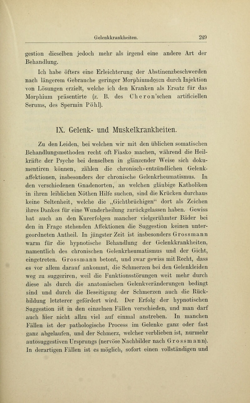 gestion dieselben jedoch mehr als irgend eine andere Art der Behandlung. Ich habe öfters eine Erleichterung der Abstinenzbeschwerden nach längerem Gebrauche geringer Morphiumdosen durch Injektion von Lösungen erzielt, welche ich den Kranken als Ersatz für das Morphium präsentirte (z. B. des Cheron'schen artificiellen Serums, des Spermin Pohl). IX. Gelenk- und Muskelkrankheiten. Zu den Leiden, bei welchen wir mit den üblichen somatischen Behandlungsmethoden recht oft Fiasko machen, während die Heil- kräfte der Psyche bei denselben in glänzender Weise sich doku- mentiren können, zählen die chronisch-entzündlichen Gelenk- affektionen, insbesonders der chronische Gelenkrheumatismus. In den verschiedenen Gnadenorten, an welchen gläubige Katholiken in ihren leiblichen Nöthen Hilfe suchen, sind die Krücken durchaus keine Seltenheit, welche die „Gichtbrüchigen dort als Zeichen ihres Dankes für eine Wunderheilung zurückgelassen haben. Gewiss hat auch an den Kurerfolgen mancher vielgerühmter Bäder bei den in Frage stehenden Affektionen die Suggestion keinen unter- geordneten Antheil. In jüngster Zeit ist insbesonders Grossmann warm für die hypnotische Behandlung der Gelenkkrankheiten, namentlich des chronischen Gelenkrheumatismus und der Gicht, eingetreten. Grossmann betont, und zwar gewiss mit Recht, dass es vor allem darauf ankommt, die Schmerzen bei den Gelenkleiden weg zu suggeriren, weil die Funktionsstörungen weit mehr durch diese als durch die anatomischen Gelenkveränderungen bedingt sind und durch die Beseitigung der Schmerzen auch die Rück- bildung letzterer gefördert wird. Der Erfolg der hypnotischen Suggestion ist in den einzelnen Fällen verschieden, und man darf auch hier nicht allzu viel auf einmal anstreben. In manchen Fällen ist der pathologische Process im Gelenke ganz oder fast ganz abgelaufen, und der Schmerz, welcher verblieben ist, nurmehr autosuggestiven Ursprungs (nervöse Nachbilder nach Grossmann). In derartigen Fällen ist es möglich, sofort einen vollständigen und