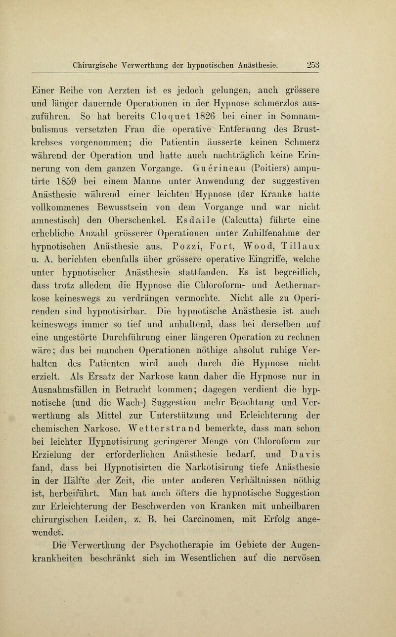 Einer Reihe von Aerzten ist es jedoch gelungen, auch grössere und länger dauernde Operationen in der Hypnose schmerzlos aus- zuführen. So hat bereits Cloquet 1826 bei einer in Somnam- bulismus versetzten Frau die operative Entfernung des Brust- krebses vorgenommen; die Patientin äusserte keinen Schmerz während der Operation und hatte auch nachträglich keine Erin- nerung von dem ganzen Vorgange. Guerineau (Poitiers) ampu- tirte 1859 bei einem Manne unter Anwendung der suggestiven Anästhesie während einer leichten Hypnose (der Kranke hatte vollkommenes Bewusstsein von dem Vorgange und war nicht amnestisch) den Oberschenkel. Esdaile (Calcutta) führte eine erhebliche Anzahl grösserer Operationen unter Zuhilfenahme der hypnotischen Anästhesie aus. Pozzi, Fort, Wood, Till au x u. A. berichten ebenfalls über grössere operative Eingriffe, welche unter hypnotischer Anästhesie stattfanden. Es ist begreiflich, dass trotz alledem die Hypnose die Chloroform- und Aethernar- kose keineswegs zu verdrängen vermochte. Nicht alle zu Operi- renden sind hypnotisirbar. Die hypnotische Anästhesie ist auch keineswegs immer so tief und anhaltend, dass bei derselben auf eine ungestörte Durchführung einer längeren Operation zu rechnen wäre; das bei manchen Operationen nöthige absolut ruhige Ver- halten des Patienten wird auch durch die Hypnose nicht erzielt. Als Ersatz der Narkose kann daher die Hypnose nur in Ausnahmsfällen in Betracht kommen; dagegen verdient die hyp- notische (und die Wach-) Suggestion mehr Beachtung und Ver- werthung als Mittel zur Unterstützung und Erleichterung der chemischen Narkose. Wetterstrand bemerkte, dass man schon bei leichter Hypnotisirung geringerer Menge von Chloroform zur Erzielung der erforderlichen Anästhesie bedarf, und Davis fand, dass bei Hypnotisirten die Narkotisirung tiefe Anästhesie in der Hälfte der Zeit, die unter anderen Verhältnissen nöthig ist, herbeiführt. Man hat auch öfters die hypnotische Suggestion zur Erleichterung der Beschwerden von Kranken mit unheilbaren chirurgischen Leiden,, z. B. bei Carcinomen, mit Erfolg ange- wendet. Die Verwerthung der Psychotherapie im Gebiete der Augen- krankheiten beschränkt sich im Wesentlichen auf die nervösen