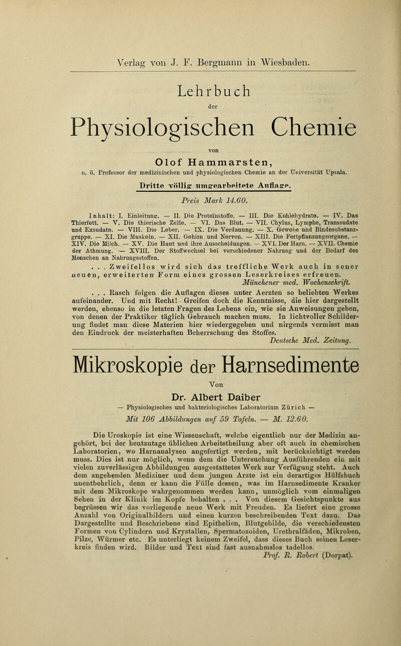 Lehrbuch der Physiologischen Chemie von Olof Hammarsten, o. ö. Professor der medizinischen und physiologischen Chemie an der Universität Upsala. Dritte völlig umgearbeitete Auflage. Preis Mark 14.60. Inhalt: I. Einleitung:. — II. Die Proteinstoffe. — III. Die Kohlehydrate. — IV. Das Thierfett. — V. Die thierische Zelle. — VI. Das Blut. — VH. Chylus, Lymphe, Transsudate ■und Exsudate. — VIII. Die Leber. — IX. Die Verdauung. — X. Gewebe und Bindesabstanz- gruppe. — XI. Die Muskeln. — XII. Gehirn und Nerven. — XIII. Die Fortpflanzungsorgane. — XIV. Die Milch. — XV. Die Haut und ihre Ausscheidungen. — XVI. Der Harn. — XVH. Chemie der Athmung. — XVIII. Der Stoffwechsel bei verschiedener Nahrung und der Bedarf des Menschen an Nahrungsstoffen. . . . Zweifellos wird sich das treffliche Werk auch in sener neuen, erweiterten Form eines grossen Leserkreises erfreuen. Münchener med. Wochenschrift. . . . Rasch folgen die Auflagen dieses- unter Aerzten so beliebten Werkes aufeinander. Und mit Recht! Greifen doch die Kenntnisse, die hier dargestellt werden, ebenso in die letzten Fragen des Lebens ein, wie sie Anweisungen geben, von denen der Praktiker täglich Gebrauch machen muss. In lichtvoller Schilder- ung findet man diese Materien hier wiedergegeben und nirgends vermisst man den Eindruck der meisterhaften Beherrschung des Stoffes. Deutsche Med. Zeitung. Mikroskopie der Harnsedimente Von Dr. Albert Daiber — Physiologisches und bakteriologisches Laboratorium Zürich — Mit 106 Abbildungen auf 59 Tafeln. — M. 12.60. Die Uroskopie ist eine Wissenschaft, welche eigentlich nur der Medizin an- gehört, bei der heutzutage üblichen Arbeitstheilung aber oft auch in chemischen Laboratorien, wo Harnanalysen angefertigt werden, mit berücksichtigt werden muss. Dies ist nur möglich, wenn dem die Untersuchung Ausführenden ein mit vielen zuverlässigen Abbildungen ausgestattetes Werk zur Verfügung steht. Auch dem angehenden Mediziner und dem jungen Arzte ist ein derartiges Hülfsbuch unentbehrlich, denn er kann die Fülle dessen, was im Harnsedimente Kranker mit dem Mikroskope wahrgenommen werden kann, unmöglich vom einmaligen Sehen in der Klinik im Kopfe behalten . . . Von diesem Gesichtspunkte aus begrüssen wir das vorliegende neue Werk mit Freuden. Es liefert eine grosse Anzahl von Origiualbildern und einen kurzen beschreibenden Text dazu. Das Dargestellte und Beschriebene sind Epithelien, Blutgebilde, die verschiedensten Formen von Cylinderu und Krystallen, Spermatozoiden, Urethralfäden, Mikroben, Pilze, Würmer etc. Es unterliegt keinem Zweifel, dass dieses Buch seinen Leser- kreis finden wird. Bilder und Text sind fast ausnahmslos tadellos. Prof. R. Robert (Dorpat).