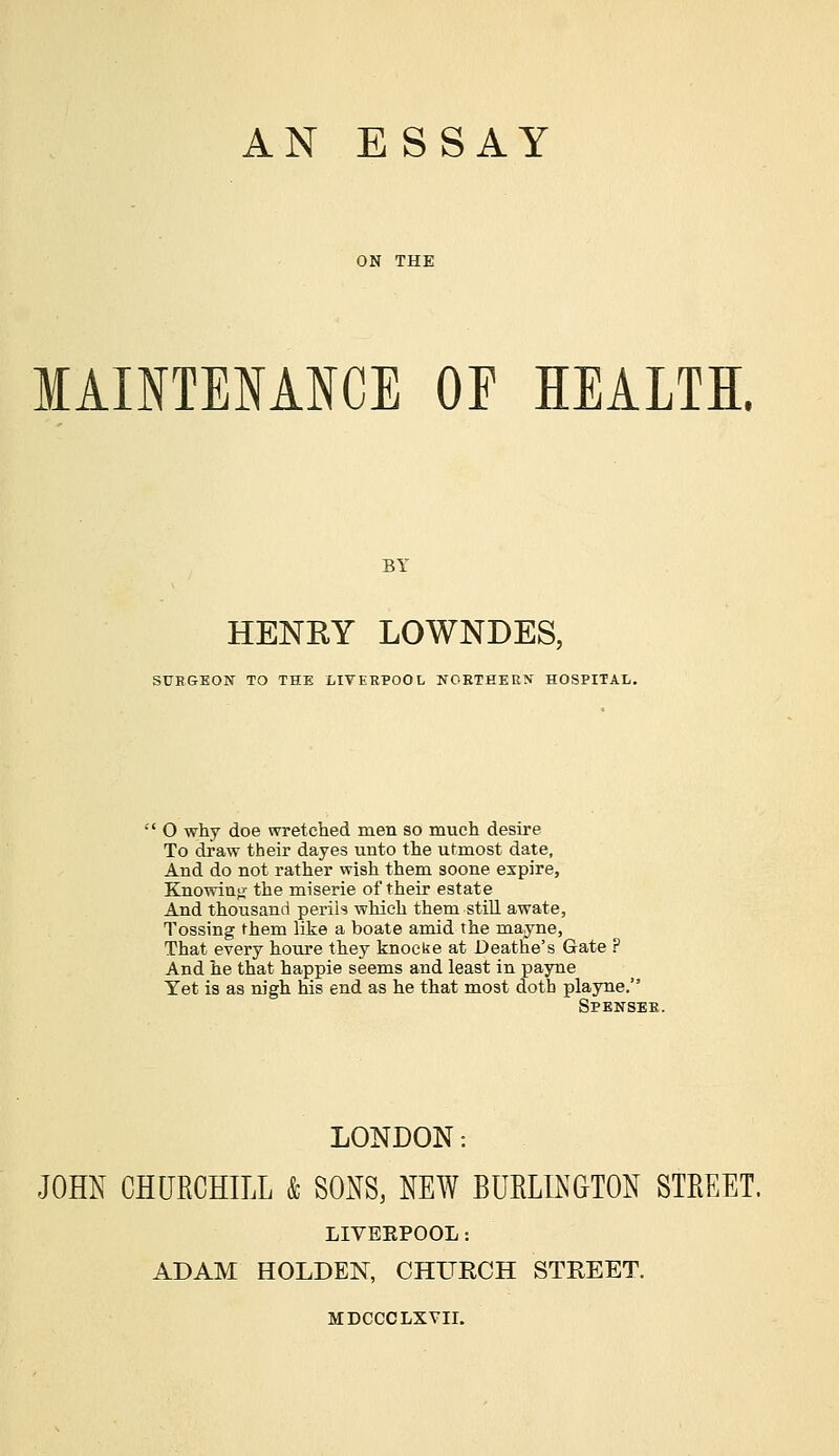 MAINTENANCE OF HEALTH. HENRY LOWNDES, SUKGEON TO THE LIVERPOOL NORTHERN- HOSPITAL.  O why doe wretched men so much desire To draw their dayes unto the utmost date, And do not rather wish them soone expire, Knowing the miserie of their estate And thousand perih which them still awate, Tossing them like a boate amid the mayne, That every houre they knocke at Deathe's Gate P And he that happie seems and least in payne Yet is as nigh his end as he that most doth playne. Spenser. LONDON -. JOHN CHURCHILL & SONS, NEW BURLINGTON STREET. LIVEEPOOL: ADAM HOLDEN, CHURCH STREET. MDCCCLXVII.