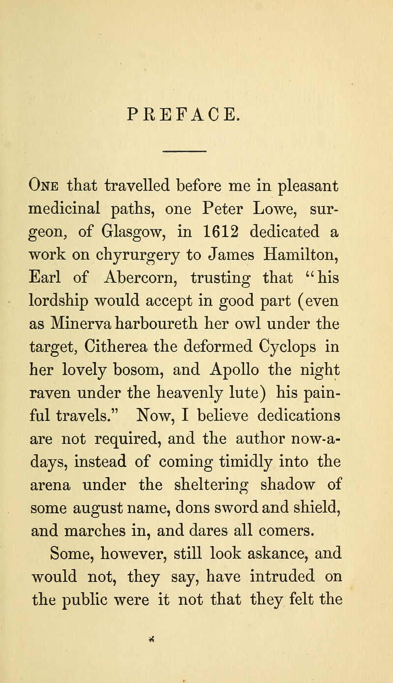 PREFACE, One that travelled before me in pleasant medicinal paths, one Peter Lowe, sur- geon, of Glasgow, in 1612 dedicated a work on chyrurgery to James Hamilton, Earl of Abercorn, trusting that his lordship would accept in good part (even as Minerva harboureth her owl under the target, Citherea the deformed Cyclops in her lovely bosom, and Apollo the night raven under the heavenly lute) his pain- ful travels. Now, I believe dedications are not required, and the author now-a- days, instead of coming timidly into the arena under the sheltering shadow of some august name, dons sword and shield, and marches in, and dares all comers. Some, however, still look askance, and would not, they say, have intruded on the public were it not that they felt the