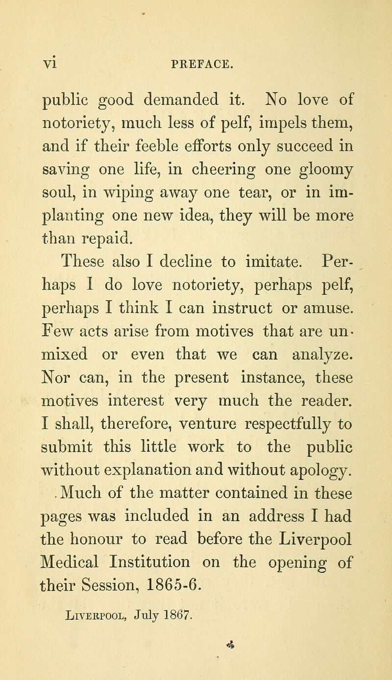 public good demanded it. No love of notoriety, much less of pelf, impels them, and if their feeble efforts only succeed in saving one life, in cheering one gloomy soul, in wiping away one tear, or in im- planting one new idea, they will be more than repaid. These also I decline to imitate. Per- haps I do love notoriety, perhaps pelf, perhaps I think I can instruct or amuse. Few acts arise from motives that are un- mixed or even that we can analyze. Nor can, in the present instance, these motives interest very much the reader. I shall, therefore, venture respectfully to submit this little work to the public without explanation and without apology. ; Much of the matter contained in these pages was included in an address I had the honour to read before the Liverpool Medical Institution on the opening of their Session, 1865-6. Liverpool, July 1867.