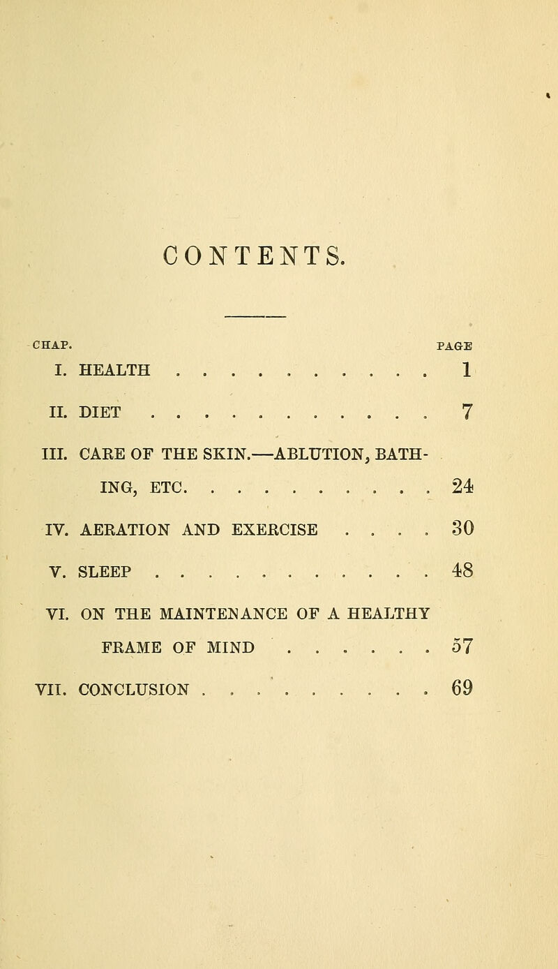 CONTENTS. CHAP. PAGE I. HEALTH 1 II. DIET 7 III. CARE OF THE SKIN.—ABLUTION, BATH- ING, ETC 24 IV. AERATION AND EXERCISE .... 30 V. SLEEP .48 VI. ON THE MAINTENANCE OF A HEALTHY FRAME OF MIND ...... 57