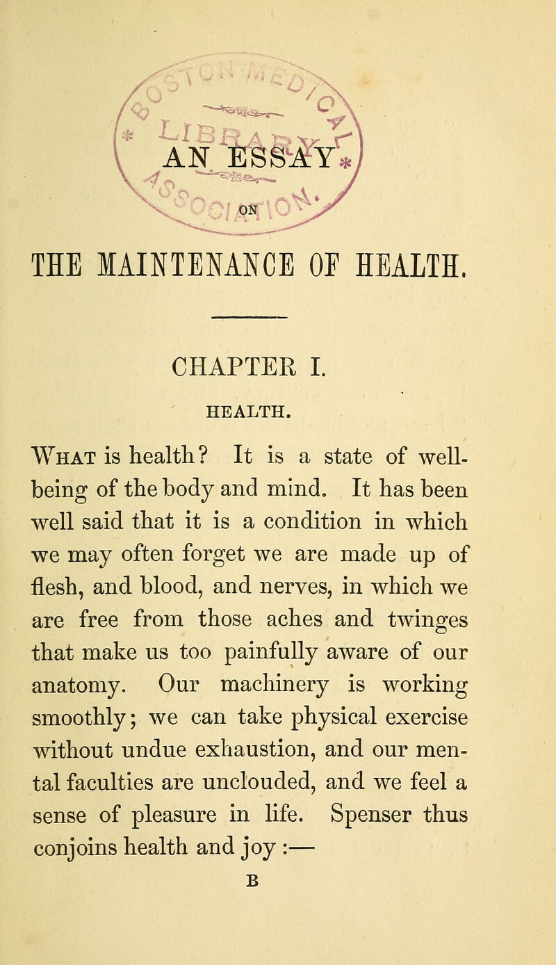 THE MAINTENANCE OE HEALTH. CHAPTER I. HEALTH. What is health? It is a state of well- being of the body and mind. It has been well said that it is a condition in which we may often forget we are made up of flesh, and blood, and nerves, in which we are free from those aches and twinges that make us too painfully aware of our anatomy. Our machinery is working smoothly; we can take physical exercise without undue exhaustion, and our men- tal faculties are unclouded, and we feel a sense of pleasure in life. Spenser thus conjoins health and joy :— B