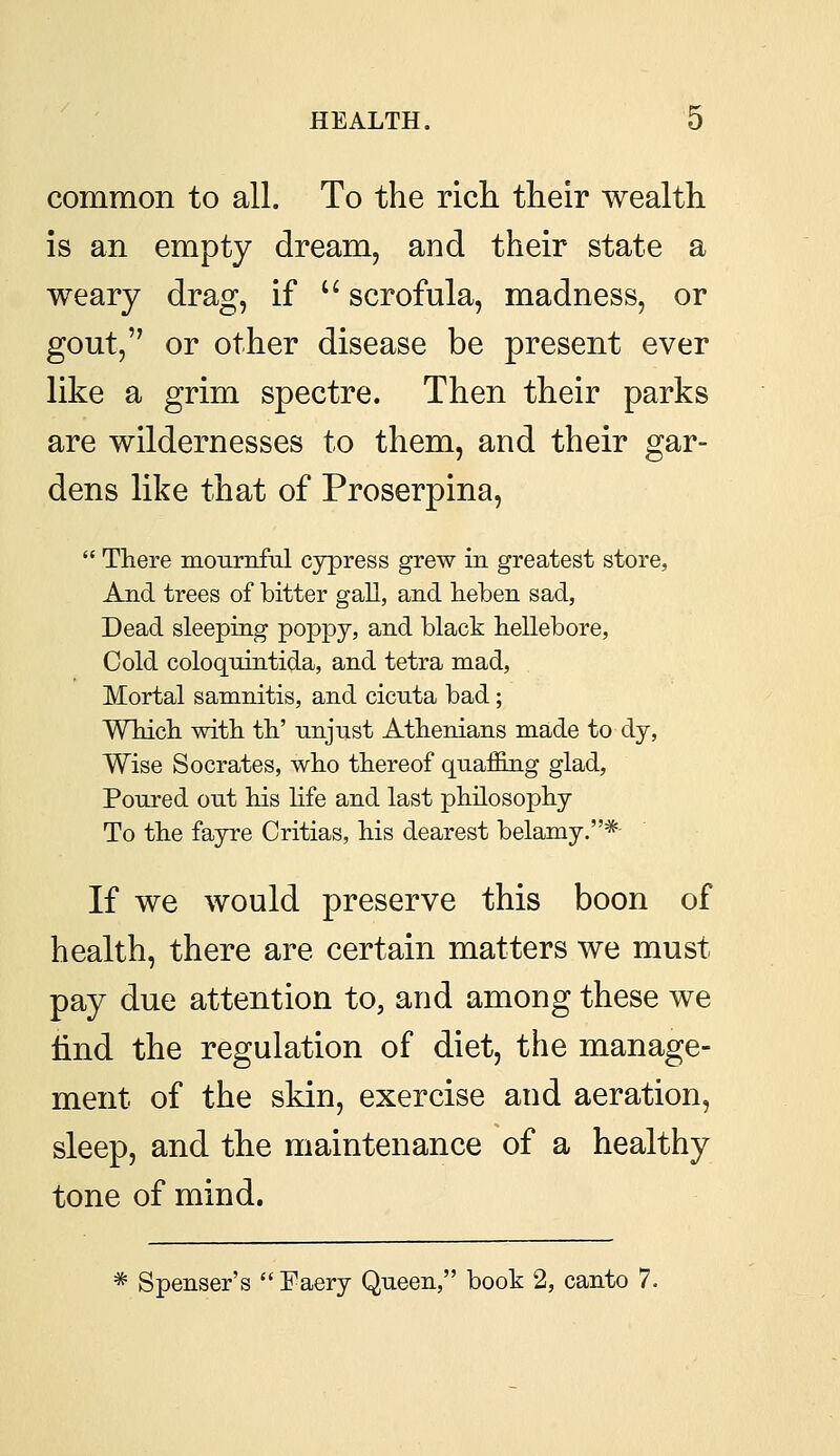 common to all. To the rich their wealth is an empty dream, and their state a weary drag, if  scrofula, madness, or gout, or other disease be present ever like a grim spectre. Then their parks are wildernesses to them, and their gar- dens like that of Proserpina,  There mournful cypress grew in greatest store, And trees of bitter gall, and heben sad, Dead sleeping poppy, and black hellebore, Cold coloquintida, and tetra mad, Mortal samnitis, and cicnta bad; Which with th' unjust Athenians made to dy, Wise Socrates, who thereof quaffing glad, Poured out his life and last philosophy To the fayre Critias, his dearest belamy.* If we would preserve this boon of health, there are certain matters we must- pay due attention to, and among these we find the regulation of diet, the manage- ment of the skin, exercise and aeration, sleep, and the maintenance of a healthy tone of mind. * Spenser's Faery Queen, book 2, canto 7.