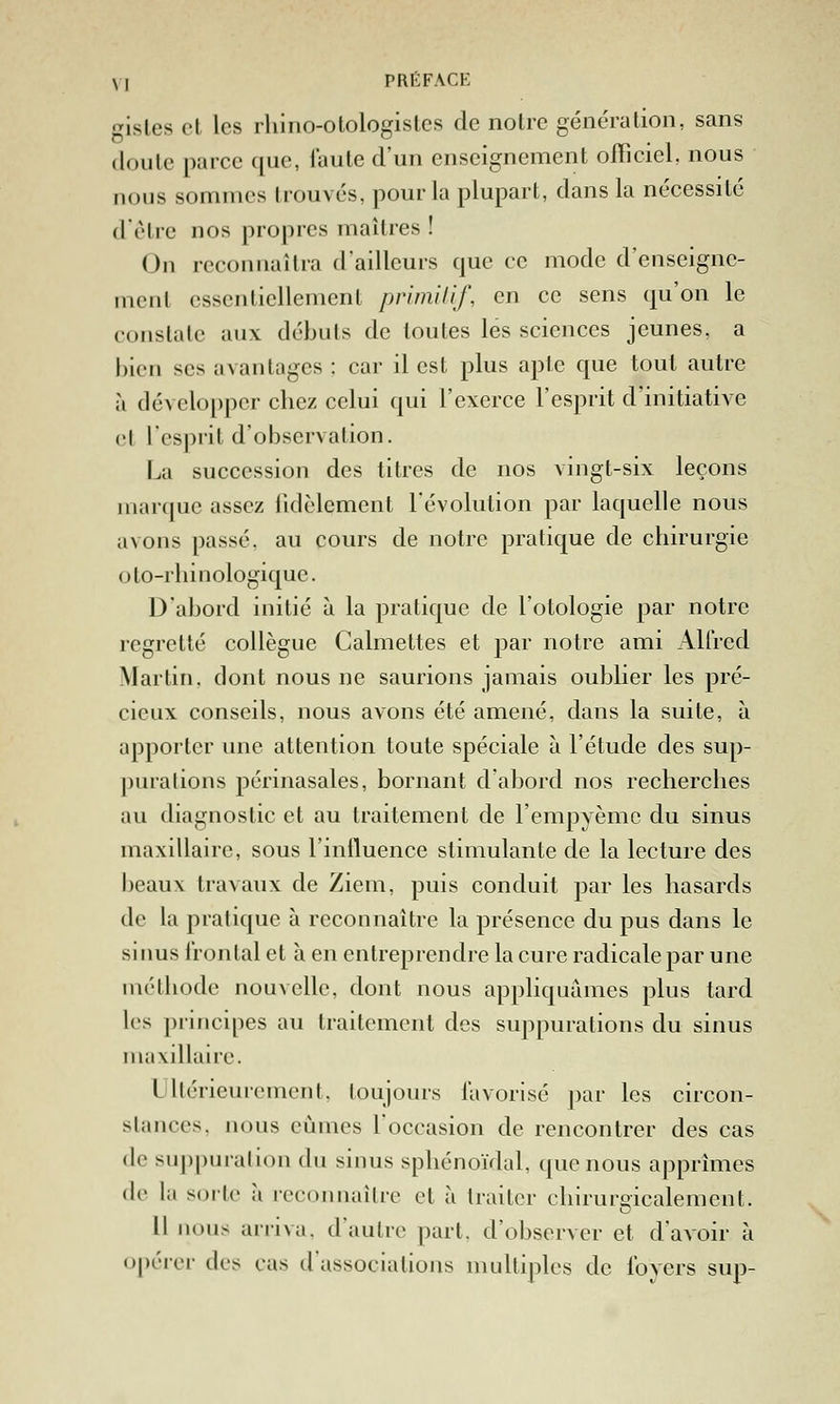 gisles et les rliino-otologisles de notre génération, sans cloute parce que, faute d'un enseignement officiel, nous nous sommes trouvés, pour la plupart, dans la nécessité d'èlre nos propres maîtres ! On reconnaîtra d'ailleurs que ce mode d'enseigne- ment essentiellement prlmilif, en ce sens qu'on le constate aux débuts de toutes les sciences jeunes, a bien ses avantages : car il est plus apte que tout autre à développer chez celui qui l'exerce l'esprit d'initiative et l'esprit d'observation. La succession des titres de nos vingt-six leçons marque assez tidèlement l'évolution par laquelle nous avons passé, au cours de notre pratique de chirurgie oto-rhinologique. D'abord initié à la pratique de l'otologie par notre regretté collègue Calmettes et par notre ami Alfred Martin, dont nous ne saurions jamais oublier les pré- cieux conseils, nous avons été amené, dans la suite, à apporter une attention toute spéciale à l'étude des sup- ])uralions périnasales, bornant d'abord nos recherches au diagnostic et au traitement de l'empyèmc du sinus maxillaire, sous l'influence stimulante de la lecture des beaux travaux de Ziem, puis conduit par les hasards de la pratique à reconnaître la présence du pus dans le sinus frontal et à en entreprendre la cure radicale par une méthode nouvelle, dont nous appliquâmes plus tard les j)rincipes au traitement des suppurations du sinus maxillaire. Ultérieurement, toujours favorisé par les circon- stances, nous eûmes l'occasion de rencontrer des cas de suppuration du sinus sphénoïdal, que nous apprîmes de la soiic à reconnaître et à traiter chirurgicalemeut. Il nous ariiva. d'autre part, d'observer et d'avoir à opérer des cas d'associations multiples de foyers sup-