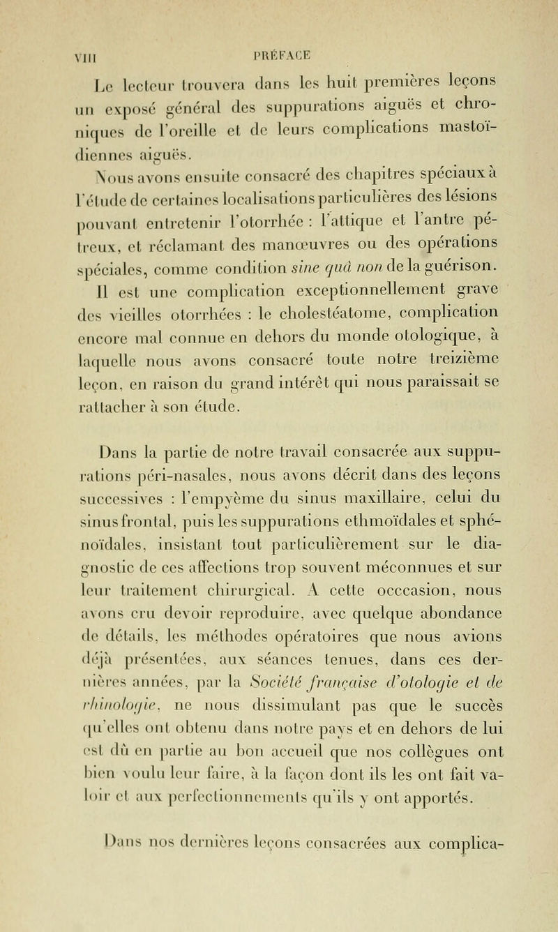 Le IcclcLir Irouvcra dans les huit premières leçons un exposé général des suppurations aiguës et chro- niques de l'oreille et de leurs compUcations mastoï- diennes aiguës. Nous avons ensuite consacré des chapitres spéciaux à l'étude de certaines locaHsalions particulières des lésions pouvant entretenir l'otorrhée : l'atlique et l'antre pé- treux, et réclamant des manœuvres ou des opérations spéciales, comme cond'dion sine rjud /«o/? delaguérison. 11 est une complication exceptionnellement grave des vieilles otorrhées : le cholestéatome, comphcation encore mal connue en dehors du monde otologique, à laquelle nous avons consacré toute notre treizième leçon, en raison du grand intérêt qui nous paraissait se rattacher à son étude. Dans la partie de notre travail consacrée aux suppu- rations péri-nasales, nous avons décrit dans des leçons successives : l'empyème du sinus maxillaire, celui du sinus frontal, puis les suppurations ethmoïdales et sphé- uoïdales. insistant tout particulièrement sur le dia- gnostic de ces atTections trop souvent méconnues et sur leur traitement chirurgical. A cette occcasion, nous avons cru devoir reproduire, avec quelque abondance de détails, les méthodes opératoires que nous avions déjà présentées, aux séances tenues, dans ces der- nières années, par la Société française d'otologie et de r/iinohxjic. ne nous dissimulant pas que le succès (|uellcs ont obtenu dans notre pays et en dehors de lui est du en partie au bon accueil que nos collègues ont bien voulu leur laire, à la façon dont ils les ont fait va- lou- cl aux perfectioiineniculs qu'ils y ont apportés. Dans nos dernières leçons consacrées aux complica-