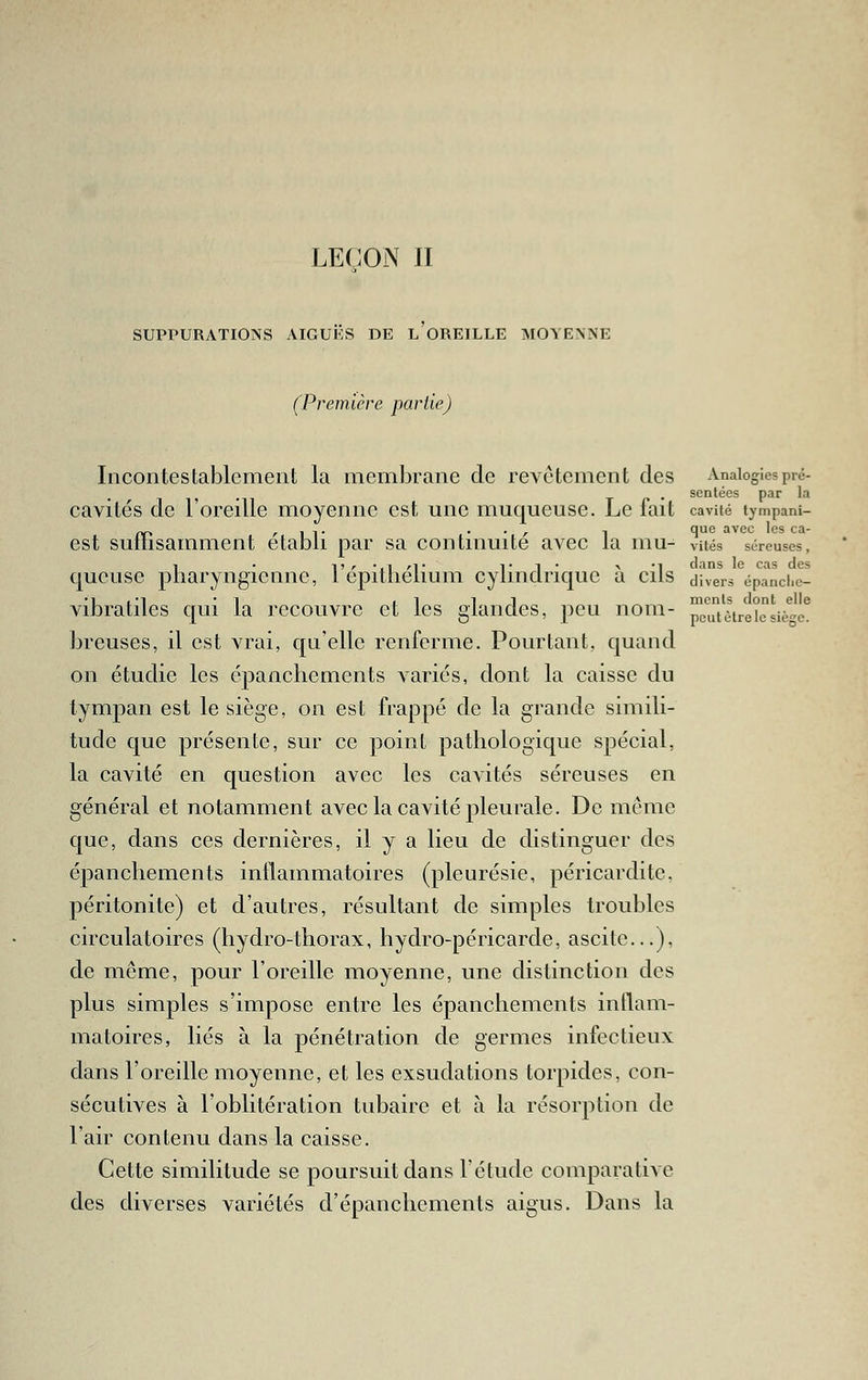 LE(;ON JI SUPPURATIONS AIGUKS DE L OREILLE MOYENNE (Première parlie) Incontestablement la membrane de revêtement des Analogiespré- scntées par la cavités de l'oreille moyenne est une muqueuse. Le fait cavité tympani- j^-, /^ I 1 • • • r 1 î*^^ avec les ca- est suilisamment établi par sa continuité avec la mu- vués séreuses, 1 • Tr'.iri- Ti* -v -1 dans le cas des queuse pharyngienne, 1 epitnelium cylindrique a cils divers épanchc- vibratiles qui la recouvre et les glandes, peu nom- ^cu'tètr'eicsiè^''e^ breuses, il est vrai, qu'elle renferme. Pourtant, quand on étudie les épanchements variés, dont la caisse du tympan est le siège, on est frappé de la grande simili- tude que présente, sur ce point pathologique spécial, la cavité en question avec les cavités séreuses en général et notamment avec la cavité pleurale. De même que, dans ces dernières, il y a lieu de distinguer des épanchements inflammatoires (pleurésie, péricardite, péritonite) et d'autres, résultant de simples troubles circulatoires (hydro-thorax, hydro-péricarde, ascite...), de même, pour l'oreille moyenne, une distinction des plus simples s'impose entre les épanchements inflam- matoires, liés à la pénétration de germes infectieux dans l'oreille moyenne, et les exsudations torpides, con- sécutives à l'oblitération tubaire et à la résorption de l'air contenu dans la caisse. Cette similitude se poursuit dans l'étude comparative des diverses variétés d'épancliements aigus. Dans la