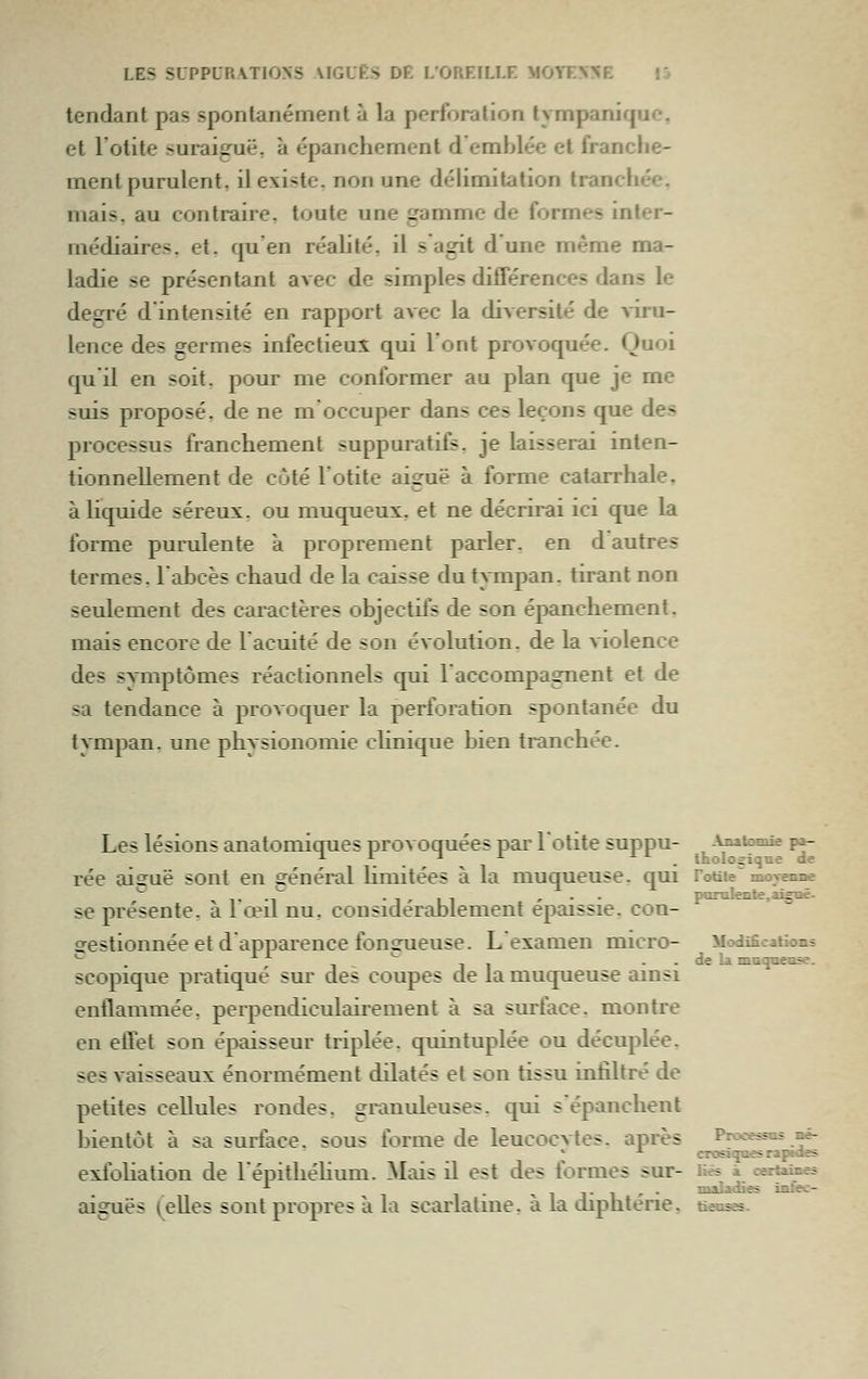 tendant pas spontanément à la perforation tympanique, et l'otite suraiguë, à épanchement d'emblée et franclie- ment purulent, il existe, non une délimitation tranchée, mais, au contraire, toute une gamme de formes inter- médiaires, et. qu en réalité, il s agit dune même ma- ladie se présentant avec de simples différences dans le degré d'intensité en rapport avec la diversité de \iru- lence des germes infectieus^ qui l'ont provoquée. Quoi qu'il en soit, pour me conformer au plan que je me suis proposé, de ne m occuper dans ces leçons que des processus franchement suppuratifs. je laisserai inten- tionnellement de coté l'otite aiguë à forme catarrhale. à liquide séreux, ou muqueuï, et ne décrirai ici que la forme purulente a proprement parler, en d autres termes, l'ahcès chaud de la caisse du tATnpan. tirant non seulement des caractères objectifs de son épanchement. mais encore de 1 acuité de son évolution, de la violence des symptômes réactionnels qui l'accompagnent et de sa tendance à provoquer la perforation spontanée du tympan, une physionomie cUnique bien tranchée. Les lésions anatomiques provoquées par lotite suppu- AjMtooiie pa- rée aisruë sont en général hmitées à la muqueuse, qui roaie^ movenne ^ 1- •i'~ • 1 ' 1 1 , - - porolente, aiguë- se présente, à 1 œil nu. considérablement épaissie, con- gestionnée et d apparence fonsrueuse. L examen micro- Modifications -. . ^ -,- ..de la moquasse. scopique pratiqué sur des coupes de la muqueuse ainsi enflammée, perpendiculaii'ement à sa surface, montre en effet son épaisseur triplée, quintuplée ou décuplée, ses vaisseaux énormément dilatés et son tissu infiltré de petites cellules rondes, granuleuses, qui s'épanchent bientôt à sa surface, sous forme de leucocvtes. après Processus né- * -^ crosiquesraptaes exfoHation de lépitliéHum. Mais il est des formes sur- Hé* à certames . •« 1 1 - i ' • maladies iafec- aiguës (Celles sont propres à la scarlatine, à la diphtérie, tàecses.