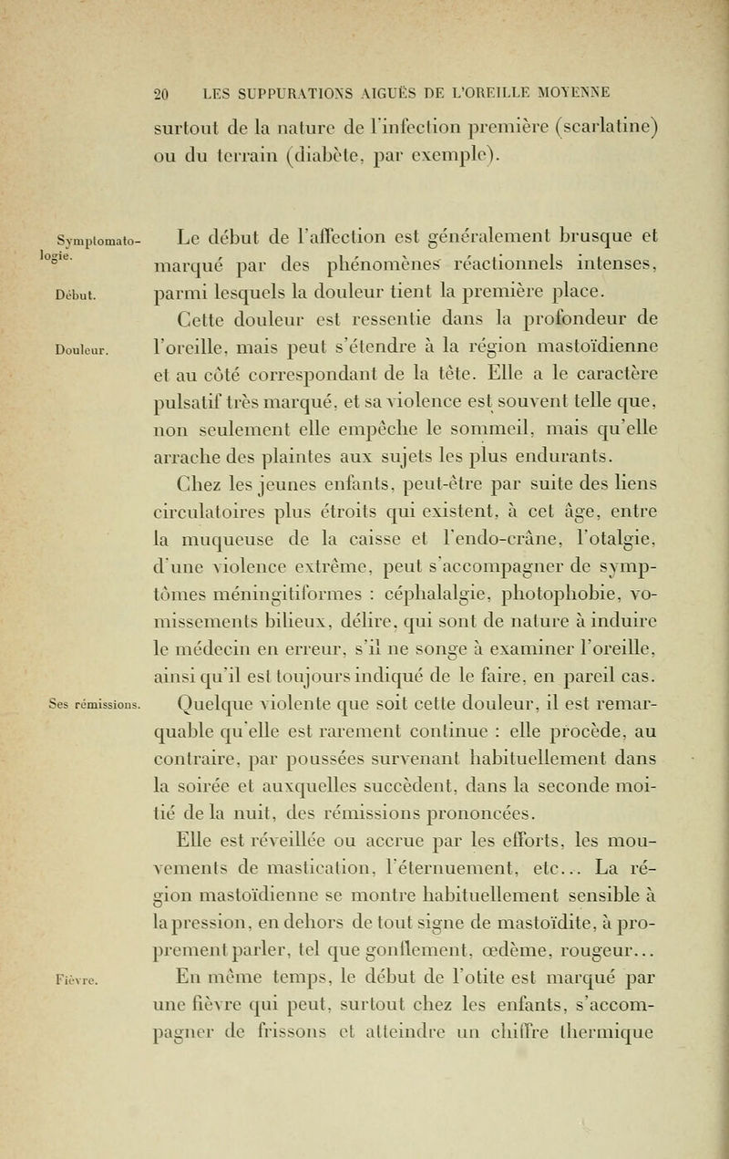 lo; surtout de la nature de l'infection première (scarlatine) ou du terrain (diabète, par exemple). Sympiomato- Lc début dc l'afFection est généralement brusque et ''^' marqué par des pliénomènes réactionnels intenses, Début. parmi lesquels la douleur tient la première place. Cette douleur est ressentie dans la profondeur de Douleur. l'oreille, mais peut s'étendre à la région mastoïdienne et au côté correspondant de la tête. Elle a le caractère pulsatif très marqué, et sa violence est souvent telle que, non seulement elle empêche le sommeil, mais qu'elle arrache des plaintes aux sujets les plus endurants. Chez les jeunes enfants, peut-être par suite des liens circulatoires plus étroits qui existent, à cet âge, entre la muqueuse de la caisse et Fendo-crâne, l'otalgie, d'une violence extrême, peut s accompagner de symp- tômes méningitiformes : céphalalgie, photophobie, vo- missements bilieux, délire, qui sont de nature à induire le médecin en erreur, s'il ne songe à examiner l'oreille, ainsi qu'il est toujours indiqué de le faire, en pareil cas. Ses rémissions. Quclquc A'iolentc quc soit cette douleur, il est remar- quable qu elle est rarement continue : elle procède, au contraire, par poussées survenant habituellement dans la soirée et auxquelles succèdent, dans la seconde moi- tié delà nuit, des rémissions prononcées. Elle est réveillée ou accrue par les efforts, les mou- vements de mastication, léternuement, etc.. La ré- gion mastoïdienne se montre habituellement sensible à la pression, en dehors de tout signe de mastoïdite, à pro- prement parler, tel que gonilement, œdème, rougeur... Fièvre. En même temps, le début de l'otite est marqué par une fièvre qui peut, surtout chez les enfants, s'accom- pagner de frissons et atteindre un chilTre thermique