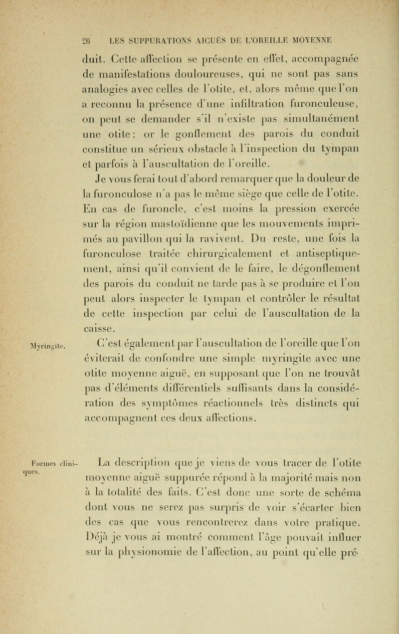 duit. Cctlc alTeclion se présente en effet, accompagnée de manifestations douloureuses, qui ne sont pas sans analogies avec celles de lotite, et, alors même que l'on a reconnu la présence d'une infdtration furonculeusc, on peut se demander s'il n'existe pas simultanément une otite : or le gonflement des parois du conduit constitue un sérieux obstacle à l'inspection du tympan et parfois à l'auscultation de l'oreille. Je vous ferai tout d'abord remarquer que la douleur de la furonculose n'a pas le môme siège que celle de l'otite. En cas de furoncle, c'est moins la pression exercée sur la région mastoïdienne que les mouvements impri- més au pavillon qui la ravivent. Du reste, une fois la furonculose traitée cliirurgicalement et antiseptique- ment, ainsi qu'il convient de le faire, le dégonflement des parois du conduit ne tarde pas à se produire et l'on peut alors inspecter le tympan et contrôler le résultat de cette inspection par celui de l'auscultation de la caisse. Myringiic. C'cst également par l'auscultation de l'oreille que 1 on éviterait de confondre une simple myringite avec une otite moyenne aiguë, en supposant que l'on ne trouvât pas d'éléments différentiels suffisants dans la considé- ration des symptômes réactionnels très distincts qui accompagnent ces deux affections. Formes ciini- La description que je viens de vous tracer de l'otite ques. ... ,, ^^^ • • r moyenne aigue suppuree repond a la majorité mais non à la totalité des faits. C'est donc une sorte de schéma dont vous ne serez pas surpris de A^oir s'écarter bien des cas que vous rencontrerez dans votre pratique. Déjà je vous ai montré comment l'âge pouvait influer sur la physionomie de l'affection, au point qu'elle pré-