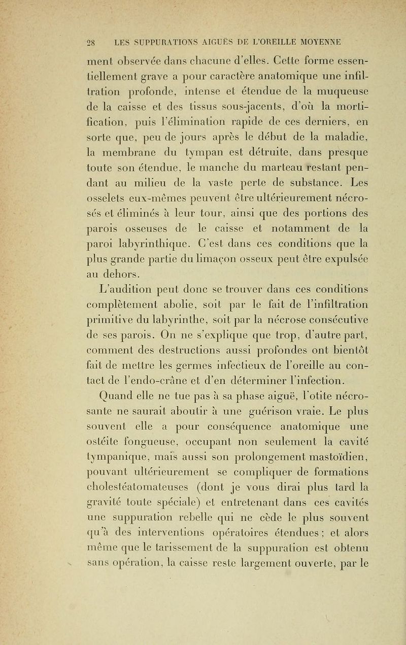 meni observée dans chacune d'elles. Cette forme essen- tiellement grave a pour caractère anatomique une infd- tration profonde, intense et étendue de la muqueuse de la caisse et des tissus sous-jacents, d'où la morti- fication, puis l'élimination rapide de ces derniers, en sorte que, peu de jours après le début de la maladie, la membrane du tympan est détruite, dans presque toute son étendue, le manche du marteau restant pen- dant au milieu de la vaste perte de substance. Les osselets eux-mêmes peuvent être ultérieurement nécro- sés et éliminés à leur tour, ainsi que des portions des parois osseuses de le caisse et notamment de la paroi labyrinthique. C'est dans ces conditions que la plus grande partie du limaçon osseux peut être expulsée au dehors. L'audition peut donc se trouver dans ces conditions comjDlètement abolie, soit par le fait de l'infiltration primitive du labyrinthe, soit par la nécrose consécutiA^e de ses parois. On ne s'explique que trop, d'autre part, comment des destructions aussi profondes ont bientôt fait de mettre les germes infectieux de l'oreille au con- tact de l'endo-crâne et d'en déterminer l'infection. Quand elle ne tue pas à sa phase aiguë, l'otite nécro- sante ne saurait aboutir à une guérison vraie. Le plus souvent elle a pour conséquence anatoimique une ostéite fongueuse, occupant non seulement la cavité tympanique, mais aussi son prolongement mastoïdien, pouvant ultérieurement se compliquer de formations cholestéatomateuses (dont je vous dirai plus tard la gra^dté toute spéciale) et entretenant dans ces cavités une suppuration rebelle qui ne cède le plus souvent qu'à des interventions opératoires étendues : et alors même que le tarissement de la suppuration est obtenu sans opération, la caisse reste largement ouverte, par le