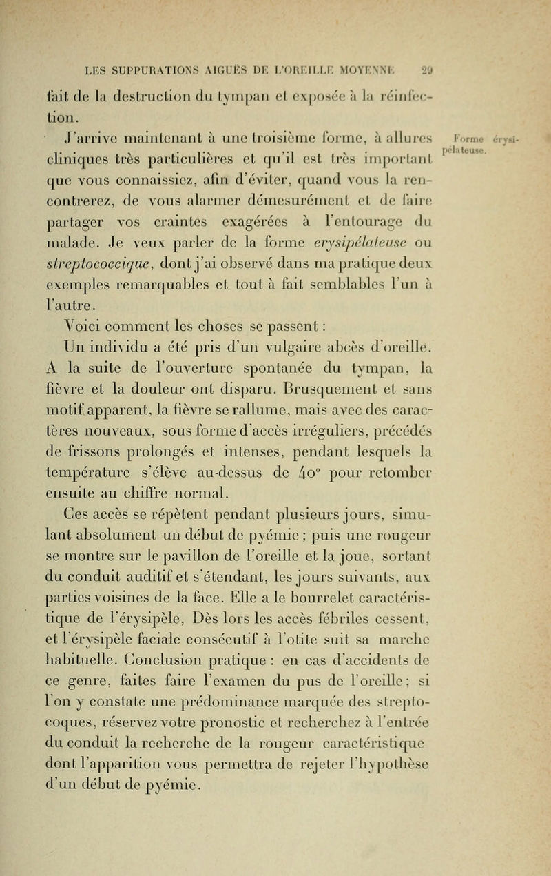 tait de la destruction du tympan et exposée à la réinloc- tion. J'arrive maintenant à une troisième forme, à allures Forme cry»i- clmiques très particulières et qu il est très important que vous connaissiez, afin d'éviter, quand vous la ren- contrerez, de vous alarmer démesurément et de l'aire partager vos craintes exagérées à l'entourage du malade. Je veux parler de la forme erysipélateuse ou slreplococcicjue, dont j'ai observé dans ma jîratique deux exemples remarquables et tout à fait semblables l'un à l'autre. Voici comment les choses se passent : Un individu a été pris d'un vulgaire abcès doreille. A la suite de l'ouverture spontanée du tympan, la fièvre et la douleur ont disparu. Brusquement et sans motif apparent, la fièvre se rallume, mais avec des carac- tères nouveaux, sous forme d'accès irréguliers, précédés de frissons prolongés et intenses, pendant lesquels la température s'élèA^e au-dessus de 4o° pour retomber ensuite au chiffre normal. Ces accès se répètent pendant plusieurs jours, simu- lant absolument un début de pyémie ; puis une rougeur se montre sur le pavillon de l'oreille et la joue, sortant du conduit auditif et s étendant, les jours suivants, aux parties voisines de la face. Elle a le bourrelet caractéris- tique de l'érysipèle. Dès lors les accès fébriles cessent, et l'érysipèle faciale consécutif à lotite suit sa marche habituelle. Conclusion pratique : en cas d'accidents de ce genre, faites faire l'examen du pus de l'oreille; si l'on y constate une prédominance marquée des strepto- coques, réservez votre pronostic et recherchez à l'entrée du conduit la recherche de la rougeur caractéristique dont l'apparition vous permettra de rejeter l'hypothèse d'un début de pyémie.