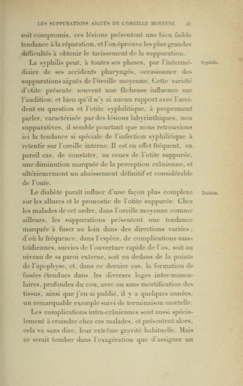 soit compromis, ces lésions présentent une bien faible tendance à la réparation, et 1 on éprouve les plus grandes difficultés à obtenir le tarissement de la suppuration. La svphilis peut, à toutes ses phases, par l'intenné- s,|iT diaire de ses accidents pharyngés, occasionner des suppurations aiguës de l'oreille moyenne. Celte ranélé d otite présente souvent une iacheuse influence sur l'audition. et bien qpil n'y ai aucun rapport avec l'acci- dent en question et l'otite syphihtique, à proprement parler, caractérisée par des lésions labyxinthiques. non suppuratives. il semble pourtant que nous retrouvons ici la tendan«?e si spéciale de Tinfection syphihtique à retentir sur l'oreiUe interne. Il est en effet firéquenl. en pareil cas. de constater, au cours de 1 otite suppurée. une diminution marquée de la perception crânienne, et ultérieurement un abaissement définitif et considérable de l'ouïe. Le diabète paraît influer d'une feçon plus complexe PrArt- sur les aUures et le pronostic de l'otite suppurée. Chez les malades de cet ordre, dans 1 oreille moyenne comme ailleurs, les suppurations présentent une tendance marquée à fuser au loin dans des directions variées : d où la fréquence, dans l espèce, de complications mas- toïdiennes, suivies de l'ouverture rapide de los. soit au niveau de sa pai-oi externe, soit en dedans de la pointe de l'apophyse, et. dans ce dernier cas. la formation de fusées étendues dans les diverses loges inter-muscu- laires. profondes du cou. avec ou sans mortification des tissus, ainsi que j en ai pubhé. il y a quelques années, un remarquable exemple suivi de terminaison mortelle. Les compUcations intra-cràniennes sont aussi spécia- lement à craindre chez ces malades, et présentent alors, cela va sans dire, leur extrême gravité habitueUe. Mais ce serait tomber dans l'exagération que d'assigner im