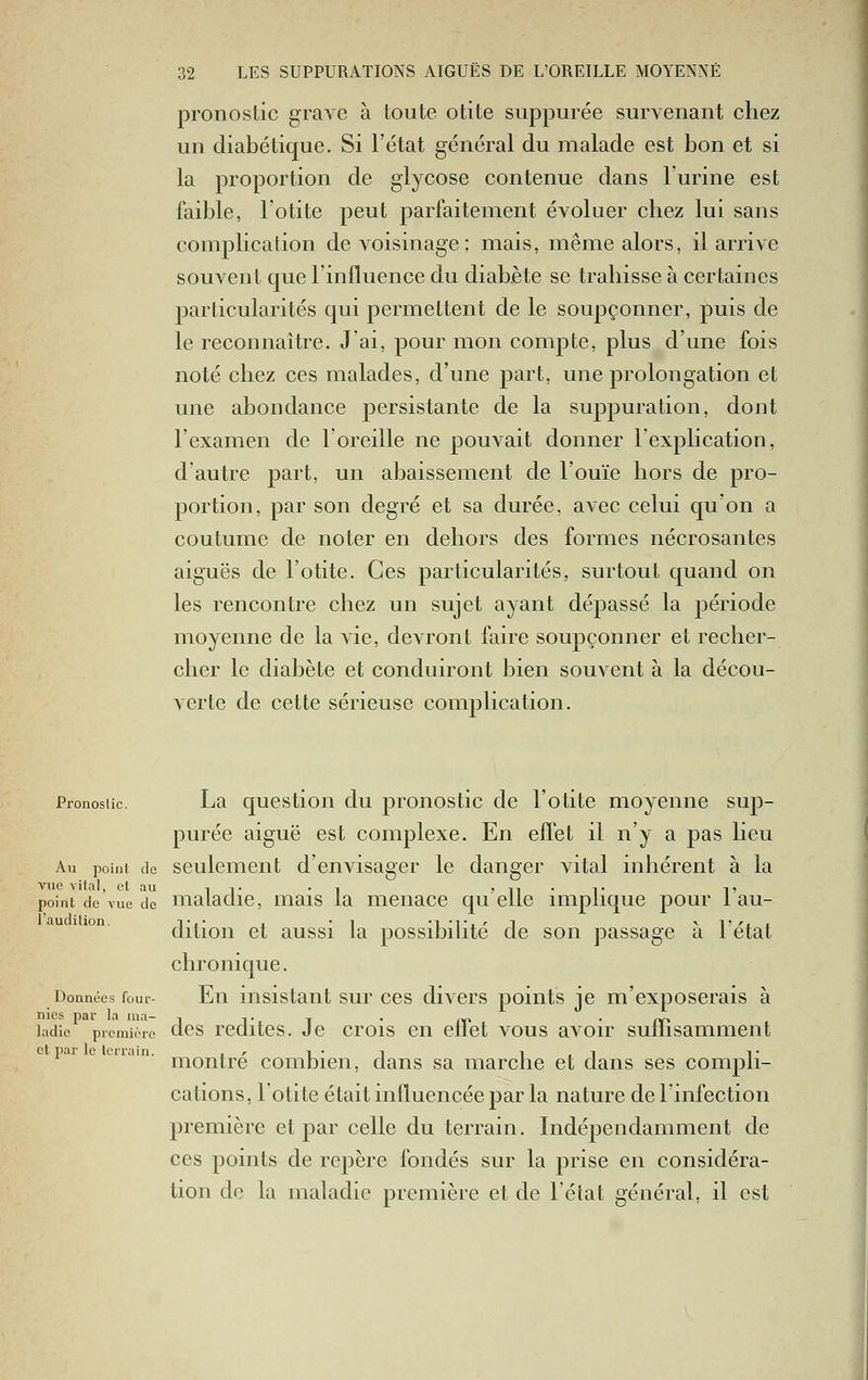 pronostic grave à toute otite suppurée survenant chez un diabétique. Si l'état général du malade est bon et si la proportion de glycose contenue dans l'urine est faible, l'otite peut parfaitement évoluer chez lui sans complication de voisinage; mais, même alors, il arrive souvent que l'influence du diabète se trahisse à certaines particularités qui permettent de le soupçonner, puis de le reconnaître. J'ai, pour mon compte, plus d'une fois noté chez ces malades, d'une part, une prolongation et une abondance persistante de la suppuration, dont l'examen de l'oreille ne pouvait donner l'explication, d'autre part, un abaissement de l'ouïe hors de pro- portion, par son degré et sa durée, avec celui qu'on a coutume de noter en dehors des formes nécrosantes aiguës de l'otite. Ces particularités, surtout quand on les rencontre chez un sujet ayant dépassé la période moyenne de la vie, devront faire soupçonner et recher- cher le diabète et conduiront bien souvent à la décou- A'Crte de cette sérieuse complication. Pronostic. La qucstiou du pronostic de l'otite moyenne sup- i purée aiguë est complexe. En effet il n'y a pas lieu I Au point de seulement d'envisager le danger vital inhérent à la vue vital, et au i t • i » il • T T point de vue de maiaciie, mais la menace qu elle implique pour 1 au- dition et aussi la possibilité de son passage à létat chronique. Données four- Eu iiisistaut sur CCS divcrs points je m'exposerais à ladie première dcs rcditcs. Jc crois Cil cffct VOUS aA^oir suffisamment | et par le Icrrain. j ^ l • l i , i T i montre combien, dans sa marche et dans ses compli- cations, l'otite était intluencée par la nature de rinfection première et par celle du terrain. Indépendamment de ces points de repère fondés sur la prise en considéra- tion do la maladie première et de l'état général, il est