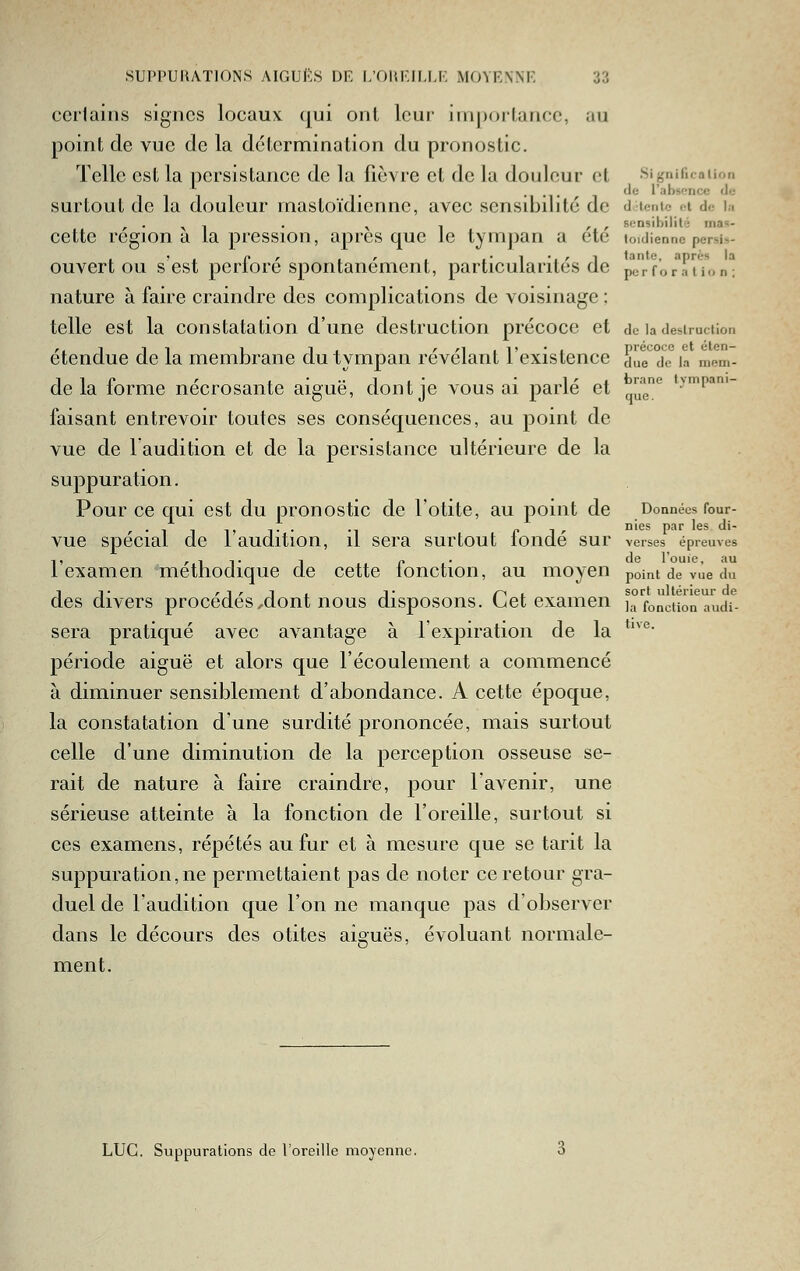 certains signes locaux qui ont leur importance, au point de vue de la détermination du pronostic. Telle est la persistance de la fièvre et de la douleur cl Significaiion 1111 T -1 •!• ' 1 ^^ l'absoncc <!.,• surtout de la douleur mastoïdienne, avec sensibilité de d lentc ci d.- i.i , . ^ , . ^ , , , sensibilité ma=- cette région a la pression, après que le tymj)an a etc toidiennc persi-,- ouvert ou s est perforé spontanément, particularités de pTrforTi'ion^ nature à faire craindre des complications de voisinage ; telle est la constatation d'une destruction précoce et de la destruciion étendue de la membrane du tympan révélant l'existence due°dTia mem- de la forme nécrosante aiguë, dont je vous ai parlé et ^^^ t^mpam- faisant entrevoir toutes ses conséquences, au point de vue de 1 audition et de la persistance ultérieure de la suppuration. Pour ce qui est du pronostic de l'otite, au point de Données four- vue spécial de l'audition, il sera surtout fondé sur verses épreuves l'examen méthodique de cette fonction, au moyen point de vue du IT r i r 1 , 1- /^i sort ultérieur de des divers procèdes,dont nous disposons. Cet examen ja fonction audi- sera pratiqué avec avantage à l'expiration de la *'^*'* période aiguë et alors que l'écoulement a commencé à diminuer sensiblement d'abondance. A cette époque, la constatation d'une surdité prononcée, mais surtout celle d'une diminution de la perception osseuse se- rait de nature à faire craindre, pour l'avenir, une sérieuse atteinte à la fonction de l'oreille, surtout si ces examens, répétés au fur et à mesure que se tarit la suppuration, ne permettaient pas de noter ce retour gra- duel de l'audition que l'on ne manque pas d'observer dans le décours des otites aiguës, évoluant normale- ment. LUC. Suppurations de l'oreille moyenne.