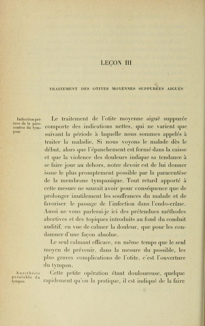 LEÇON m TRAITEMENT DES OTITES MOYENNES SUPPLEEES AIGUËS indica lion pré- Lc traitement de lotite moyenne aiguë suppurée centèse du tym- coiiiporte des indications nettes, qui ne varient que ^^°' suivant la période à laquelle nous sommes aj)pelés à traiter la maladie. Si nous voyons le malade dès le début, alors que lépancliement est formé dans la caisse et que la a iolence des douleurs indique sa tendance à se faire jour au dehors, notre devoir est de lui donner issue le plus promptement possible par la paracentèse de la membrane tympanique. Tout retard apporté à cette mesure ne saurait avoir pour conséquence que de prolonger inutilement les soufifrances du malade et de favoriser le passage de l'infection dans 1 endo-crâne. Aussi ne vous parlerai-je ici des prétendues méthodes abortives et des topiques introduits au fond du conduit auditif, en vue de calmer la douleur, que pour les con- damner d'une façon absolue. Le seul calmant efEcace, en même temps que le seul moyen de prévenir, dans la mesure du possible, les plus graves complications de lotite, cest l'ouverture du tympan. Anesthésie Cette petite opération étant douloureuse, quelque préalable du ., ^ . ^, . ._ . ^. ni,,. lympan. rapidement qu on la pratique, il est indique de la taire