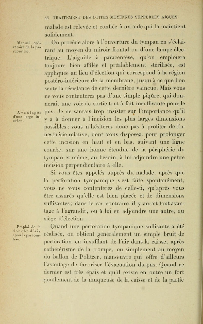 malade est relevée et confiée à un aide qui la maintient solidement. Manuel opo- Ou procède alors à l'ouverture du tympan en s'éclai- ratoire de lapa- -, • •■ c , i t i 'i racentèse. Tant au moveu du mu'oir Irontal ou d une lampe élec- trique. L'aiguille à paracentèse, qu'on emploiera toujours bien affilée et préalablement stérilisée, est appliquée au lieu d'élection qui correspond à la région postéro-inférieure de la membrane, jusqu'à ce que l'on sente la résistance de cette dernière A^aincue. Mais vous ne vous contenterez pas d'une simple piqûre, qui don- nerait une voie de sortie tout à fait insuffisante pour le Avantages pus. Jc uc saurais trop insister sur l'importance qu'il d'une lai'se in- -vi xi;--- i i i i- cjsion. y ^ ^ donner a 1 mcision les plus larges dimensions possibles ; vous nliésiterez donc pas à profiter de l'a- nesthésie relative, dont vous disposez, pour prolonger cette incision en liaut et en bas, suiAant une ligne courbe, sur une bonne étendue de la périphérie du tympan et même, au besoin, à lui adjoindre une petite incision perpendiculaire à elle. Si A0us êtes appelés auprès du malade, après que la perforation tympanique s'est faite spontanément, vous ne vous contenterez de celle-ci, qu'après vous être assurés qu'elle est bien placée et.de dimensions suffisantes; dans le cas contraire, il y aurait tout avan- tage à l'agrandir, ou à lui en adjoindre une autre, au siège d'élection. Emploi de la Quaiid uuc pcrforatiou tympanique suffisante a été après la paracen- réaKséc, 011 obtient généralement un simple bruit de perforation en insufflant de l'air dans la caisse, après catliétérisme de la trompe, ou simplement au moyen du ballon de Politzer, manœuvre qui office d ailleurs l'avantage de faA oriser l'évacuation du pus. Quand ce dernier est très épais et qu'il existe en outre un fort gonflement de la muqueuse de la caisse et de la partie