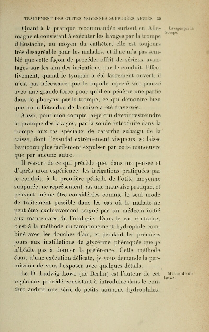 Quant à la pratique recommandée surtout on Aile- levage» par la • \ r 1 -1 I trompe. magne et consistant a exécuter les lavages par la trompe d'Eustache, au moyen du cathéter, elle est toujours très désagi'éable pour les malades, et il ne m'a pas sem- blé que cette façon de procéder offrît de sérieux avan- tages sur les simples irrigations par le conduit. ElTcc- tivement, quand le tympan a été largement ouvert, il n'est pas nécessaire que le liquide injecté soit poussé avec une grande force pour qu'il en pénètre une partie dans le pharynx par la trompe, ce qui démontre bien que toute l'étendue de la caisse a été traversée. Aussi, pour mon compte, ai-je cru devoir restreindre la pratique des lavages, par la sonde introduite dans la trompe, aux cas spéciaux de catarrhe subedgu de la caisse, dont l'exsudat extrêmement visqueux se laisse beaucoup plus facilement expulser par cette manœuvre que par aucune autre. Il ressort de ce qui précède que, dans ma pensée et d'après mon expérience, les irrigations pratiquées par le conduit, à la première période de l'otite moyenne suppurée, ne représentent pas une mauvaise pratique. et peuvent même être considérées comme le seul mode de traitement possible dans les cas où le malade ne peut être exclusivement soigné par un médecin initié aux manœuvres de l'otologie. Dans le cas contraire, cest à la méthode du tamponnement hydrophile com- biné avec les douches d'air, et pendant les premiers jours aux instillations de glycérine phéniquée que je n'hésite pas à donner la préférence. Cette méthode étant d'une exécution délicate, je vous demande la per- mission de vous l'exposer avec quelques détails. Le D' Ludwi^- Lôwe (de Berlin) est l'auteur de cet Méthode de ingénieux procède consistant a introduire dans le con- duit auditif une série de petits tampons hydrophiles,