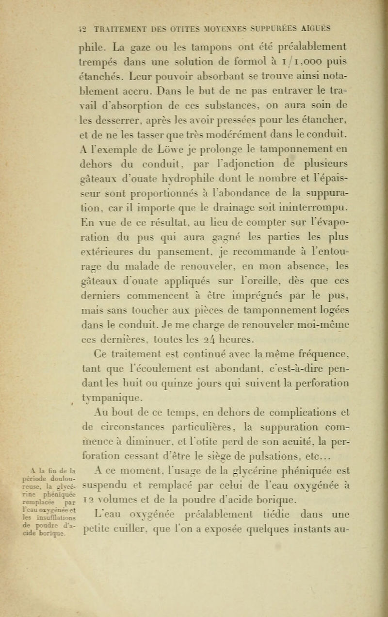 phile. La gaze ou les tampons ont été préalablement trempés dans une solution de formol à i i.ooo puis étancbés. Leur pouvoir absorbant se trouve ainsi nota- blement accru. Dans le but de ne pas entraver le tra- vail d'absorption de ces substances, on aura soin de les desserrer, après les avoir pressées pour les étanclier, et de ne les tasser que très modérément dans le conduit. A rexemple de LôAve je prolonge le tamponnement en dehors du conduit. par ladjonction de plusieurs srâteaux d'ouate bvdropbile dont le nombre et l'épais- seur sont proportionnés à l'abondance de la suppura- tion, car il importe que le drainage soit ininterrompu. En vue de ce résultat, au Heu de compter sur l'évapo- ration du pus qui aura gagné les parties les plus extérieures du pansement, je recommande à 1 entou- rage du malade de renouveler, en mon absence, les gâteaux d ouate appKqués sur l'oreille, dès que ces derniers commencent à être imprégnés par le pus, mais sans toucher aux pièces de tamponnement logées dans le conduit. Je me charge de renouveler moi-même ces dernières, toutes les 24 heures. Ce traitement est continué avec la même fréquence. tant que l'écoulement est abondant, c est-à-dire pen- dant les huit ou quinze jours qui suivent la perforation tympanique. Au bout de ce temps, en dehors de comphcations et de circonstances particuhères, la suppuration com- mence à diminuer, et lotite perd de son acuité, la per- foration cessant d'être le siège de pulsations, etc.. A la fin de la A cc momeut, l'usagc de la glvcérine phéniquée est période doulou- , ,,* i-'^iT r , ^ reuse, la giycé- suspenclu et remplace par celui de 1 eau oxygénée a rine phéniquée i iji i i^-ii- remplacée par i^ voiumcs et Qc la poudrc d acidc borique. le^^i^ura^H^n! L'eau oxygénée préalablement tiédie dans une dde^OTiqu-*^* petite cuiller, que l'on a exposée quelques instants au-