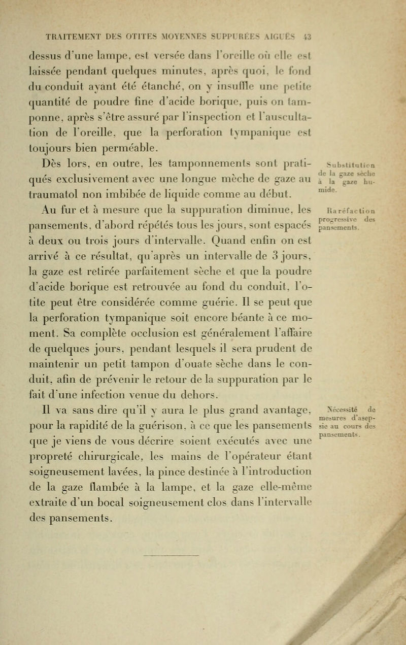 dessus d'une lampe, est versée dans l'oreille où elle est laissée pendant quelques minutes, après quoi, le fond du conduit ayant été étanché, on y insulïle une petite quantité de poudre fine d'acide borique, puis on lam- ponne, après s'être assuré par 1 inspection et 1 ausculta- tion de l'oreille, que la perforation tympanique est toujours bien perméable. Dès lors, en outre, les tamponnements sont prati- Subsiituuca , i • , 1 > 1 1 de la gaze scclic ques exclusivement avec une longue mec ne de gaze au à i^ gaze bu- traumatol non imbibée de liquide comme au début. ' ^' Au fur et à mesure que la suppuration diminue, les Uaréfaciion pansements, d'abord répétés tous les jours, sont espacés panlcmenu. *** à deux ou trois jours d intervalle. Quand enfin on est arrivé à ce résultat, qu après un intervalle de 3 jours, la gaze est retirée parfaitement sèche et que la poudre d'acide borique est retrouvée au fond du conduit. 1 o- tite peut être considérée comme guérie. Il se peut que la perforation tympanique soit encore béante à ce mo- ment. Sa complète occlusion est généralement l'affaire de quelques jours, pendant lesquels il sera prudent de maintenir un petit tampon d ouate sèche dans le con- duit, afin de préAenir le retour de la suppuration par le fait d'une infection venue du dehors. Il va sans dire qu'il v aura le plus grand avantage. Nécessité de .,.-,1 ''. ^ -, ' mesures d'asep- pour la rapidité de la guénson. à ce que les pansements sic au cours des que je viens de vous décrire soient exécutés avec une propreté chirurgicale, les mains de l'opérateur étant soigneusement lavées, la pince destinée à l'introduction de la gaze flambée à la lampe, et la gaze elle-même extraite dun bocal soigneusement clos dans l'intervalle des pansements. pansements.