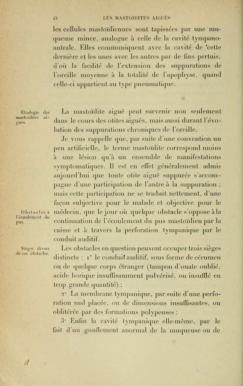 les cellules mastoïdiennes sont tapissées par une mu- queuse mince, analogue à celle de la cavité tympano- antiale. Elles communiquent avec la cavité de 'cette dernière et les unes avec les antres par de fins pertuis, d'où la facilité de l'extension des suppurations de l'oreille moyenne à la totalité de l'apophyse, quand celle-ci appartient au type pneumatique. Étioiogie des La mastoïditc aiguë peut survenir non seulement mastoïdiles ai- -, i t ,•, -.. • • -i .i'/- ^uës. dans le cours des otites aiguës, mais aussi cturant 1 évo- lution des sujDpurations chroniques de l'oreille. Je vous rappelle que, par suite dune convention un peu artificielle, le terme mastoïdite correspond moins à une lésion qu'à un ensemble de manifestations symptomaticpies. Il est en effet généralement admis aujourd'hui que toute otite aiguë supputée s'accom- pagne d'une participation de l'antre à la suppuration ; mais cette participation ne se traduit nettement, d'une façon subjective pour le malade et objective pour le Obstacles à médccin, que lejour oii quelque obstacle s'oppose àla récoulcmcut du ..,,.,, -. ■.. -, pus. continuation de 1 écoulement du pus mastoïdien par la caisse et à travers la perforation tympanique par le conduit auditif. Sièges divers Lcs obstaclcs 611 qucstioii peuvent occuper trois sièges de ces obstacles. -,■ • „ -, i • t i- ■ p n i r distincts : i le conduit auditii, sous iorme de cérumen ou de quelque corps étranger (tampon d'ouate oublié, acide borique insuffisamment j)ulvérisé. ou insufflé en trop grande quantité) ; 2 La membrane tympanique, par suite d'une perfo- ration mal placée, ou de dimensions insuffisantes, ou oblitérée par des formations polypeuses ; 3 Enfin la cavité tympanique elle-même, par le fait d'un gonllcment anormal de la muqueuse ou de