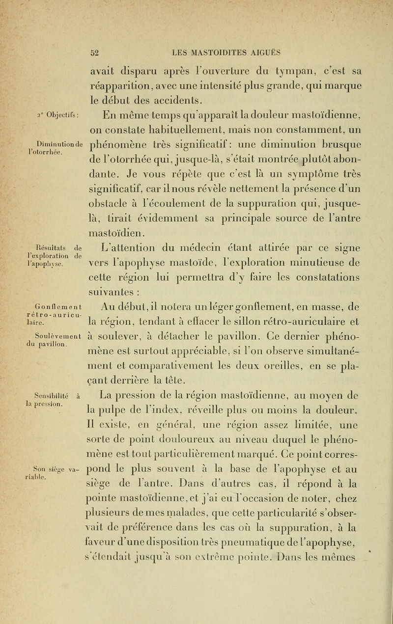 avait disparu après l'ouverture du tympan, c'est sa réapparition, avec une intensité plus grande, qui marque le début des accidents. 2° Objectifs: En même temps qu'apparaît la douleur mastoïdienne, on constate habituellement, mais non constamment, un Diminutionde phénomène très significatif: une diminution brusque l'otorrliée. \ ^, , , . • ir ' , ■ ^ i a i de 1 otorrhée qui, jusque-là, s était montrée plutôt abon- dante. Je vous répète que c'est là un symptôme très significatif, car il nous révèle nettement la présence d'un obstacle à l'écoulement de la suppuration qui, jusque- là, tirait évidemment sa principale source de l'antre mastoïdien. Résultats de Latteiitioii du médecin étant attirée par ce signe l'exploratioa de t i i t i • • • n lapophvse. vers lapopliyse mastoïde, lexploration minutieuse de cette région lui permettra d'y faire les constatations suivantes : Gonflement Au début,il iiotcra uiiléger goiiflemeiit, en masse, de laire. la régioii, tendant à effacer le sillon rétro-auriculaire et Soulèvement à soulcvcr, à détaclicr le pavillon. Ce dernier phéno- du pavillon. ^ ,.,,.,. , . , , mené est surtout appréciable, si i on observe simultané- ment et comparativement les deux oreilles, en se pla- çant derrière la tête. Sensibilité à La pression de la région mastoïdienne, au moyen de la pulpe de l'index, réveille plus ou moins la douleur. Il existe, en général, une région assez limitée, une sorte de point douloureux au niveau duquel le phéno- mène est tout particulièrement marqué. Ce point corres- Son siège va- poiid Ic plus souvciit à la basc de l'apophyse et au riable. ., it r\ t -i r i -i Siège de 1 antre. Dans d autres cas, il repond a la pointe mastoïdienne,et j'ai eu l'occasion de noter, chez plusieurs de mes malades, que cette particularité s'obser- vait de préférence dans les cas où la suppuration, à la faveur d'une disposition très pneumatique de l'apophyse, s'élciidait jusquà son extrême pointe. Dans les mêmes