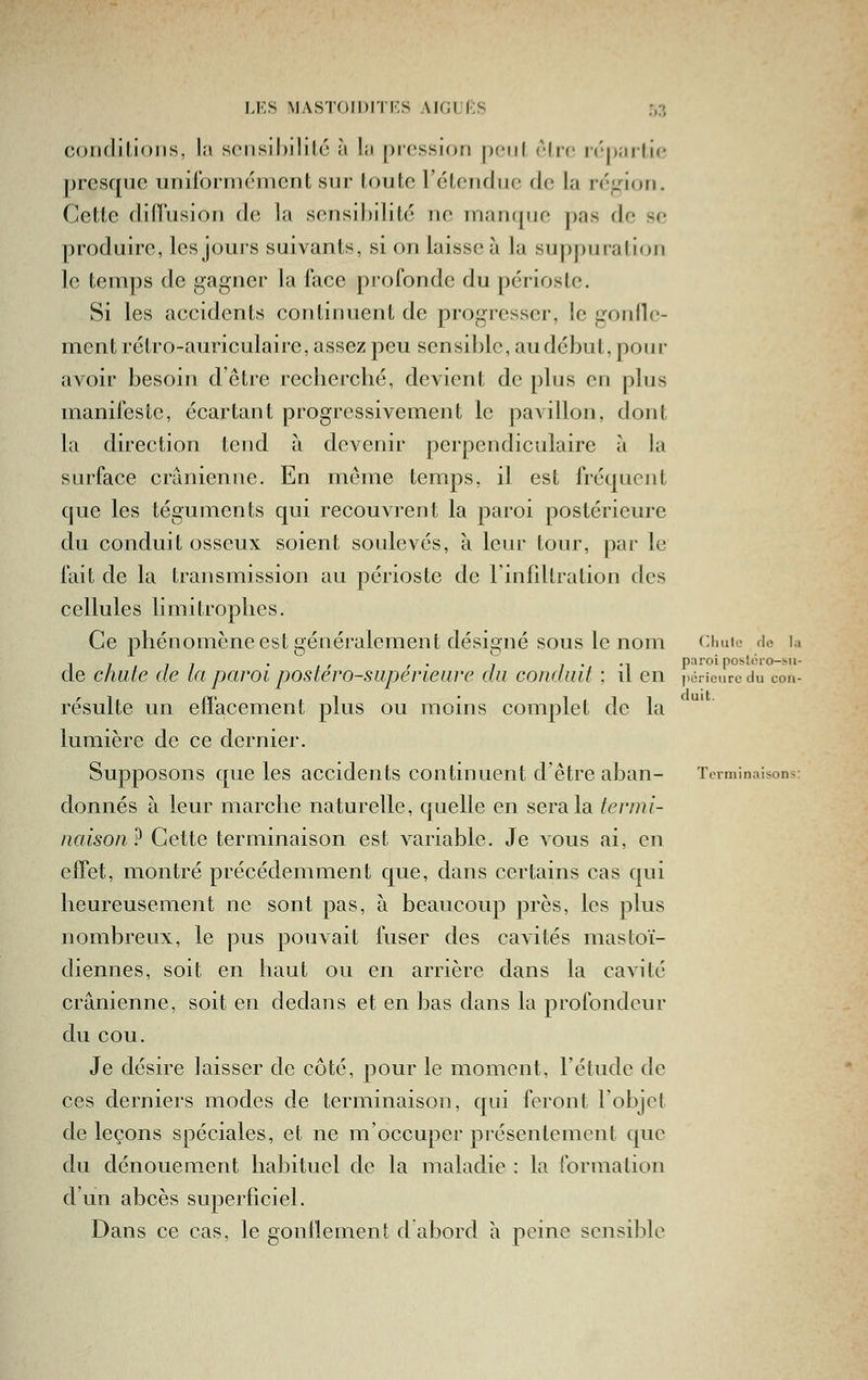 corjdilioiis, la sciisihililc à la pression pciil èlrc i('|)aillc presque unirorméincnt sur toute l'étendue de la région. Cette dilTusion de la sensibilité ne manque pas do se produire, les joui'S suivants, si on laisse à la suppuration le temps de gagner la face profonde du périoste. Si les accidents continuent de progresser, le gonfle- ment rétro-auriculaire, assez peu sensil)le, au début, pour avoir besoin d'être recherché, devient de plus en plus manifeste, écartant progressivement le pavillon, dont la direction tend à devenir perpendiculaire à la surface crânienne. En môme temps, il est fréquent que les téguments qui recouvrent la paroi postérieure du conduit osseux soient soulevés, à leur tour, par le fait de la transmission au périoste de Finfiltration des cellules limitrophes. Ce phénomène est généralement désigné sous le nom cimio de la 1 , , , . , , , . , 1 • •^ paroi poslci-o-sii- de c/iute de la paroi postero-superieure du conduit ; il en péricurcdu con- résulte un effacement plus ou moins complet de la lumière de ce dernier. Supposons que les accidents continuent d'être aban- Terminaisons: donnés à leur marche naturelle, quelle en sera la termi- naison ? Cette terminaison est variable. Je vous ai, en effet, montré précédemment que, dans certains cas qui heureusement ne sont pas, à beaucoup près, les plus nombreux, le pus pouvait fuser des cavités mastoï- diennes, soit en haut ou en arrière dans la cavité crânienne, soit en dedans et en bas dans la profondeur du cou. Je désire laisser de côté, pour le moment, l'étude de ces derniers modes de terminaison, qui feront l'objet de leçons spéciales, et ne m'occuper présentement que du dénouement habituel de la maladie : la formation d'un abcès superficiel. Dans ce cas, le gonilement d'abord h peine sensible
