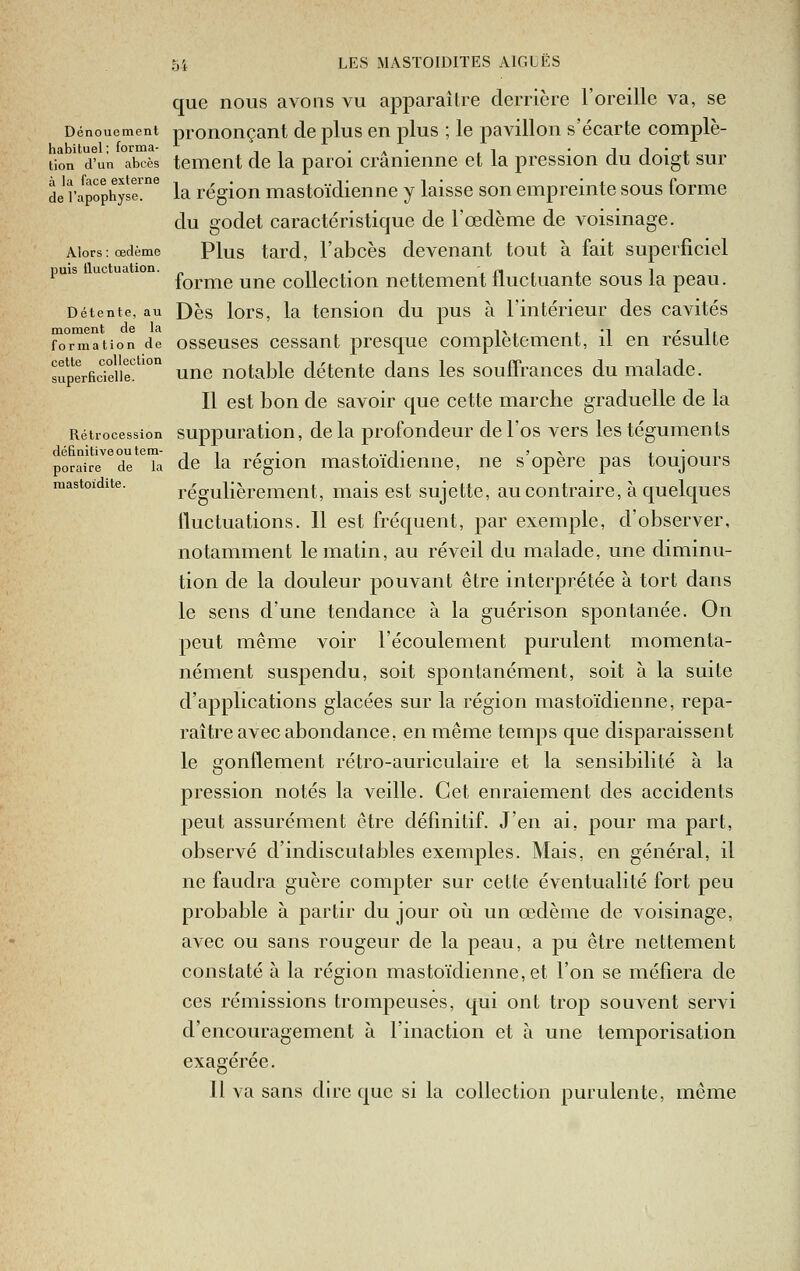 que nous avons vu apparaître derrière l'oreille va, se Dénouement pronouçant de plus en plus ; le pavillon s'écarte complè- habituel; forma- ^ -a- .i -IJ-i. tien d'un abcès tciTient de la paroi crânienne et la pression du doigt sur de'l'apophyse! la région mastoïdienne y laisse son empreinte sous forme du godet caractéristique de l'œdème de voisinage. Alors; œdème Plus tard, l'abcès devenant tout à fait superficiel puis uc . £Qj,j^g yj^g ç.Qjjgç.|-'Qjj jjgj^gj^gjjlfl^^cj^a.nte sous la peau. Détente, au Dès lors, la tcnsiou du pus à l'intérieur des cavités moment de la i, ., ' ii formation de osscuscs ccssaut prcsquc Complètement, il en resuite superficielle'!' unc uotablc détente dans les souffrances du malade. Il est bon de savoir que cette marche graduelle de la Rétrocession suppuratiou, de la profondeur de l'os vers les téguments définitive ou tem- iir- i.. T '> 4.'„ poraire de la dc la rcgiou mastoidieiiiie, ne s opère pas toujours mastoïdite. régulièrement, mais est sujette, au contraire, à quelques fluctuations. 11 est fréquent, par exemple, d'observer, notamment le matin, au réveil du malade, une diminu- tion de la douleur pouvant être interprétée à tort dans le sens d'une tendance à la guérison spontanée. On peut même voir l'écoulement purulent momenta- nément suspendu, soit spontanément, soit à la suite d'applications glacées sur la région mastoïdienne, repa- raître avec abondance, en même temps que disparaissent le gonflement rétro-auriculaire et la sensibilité à la pression notés la veille. Cet enraiement des accidents peut assurément être définitif. J'en ai, pour ma part, observé d'indiscutables exemples. Mais, en général, il ne faudra guère compter sur cette éventualité fort peu probable à partir du jour où un œdème de voisinage, avec ou sans rougeur de la peau, a pu être nettement constaté à la région mastoïdienne, et l'on se méfiera de ces rémissions troinpeuses, qui ont trop souA^ent servi d'encouragement à l'inaction et à une temporisation exagérée. 11 va sans dire que si la collection purulente, môme