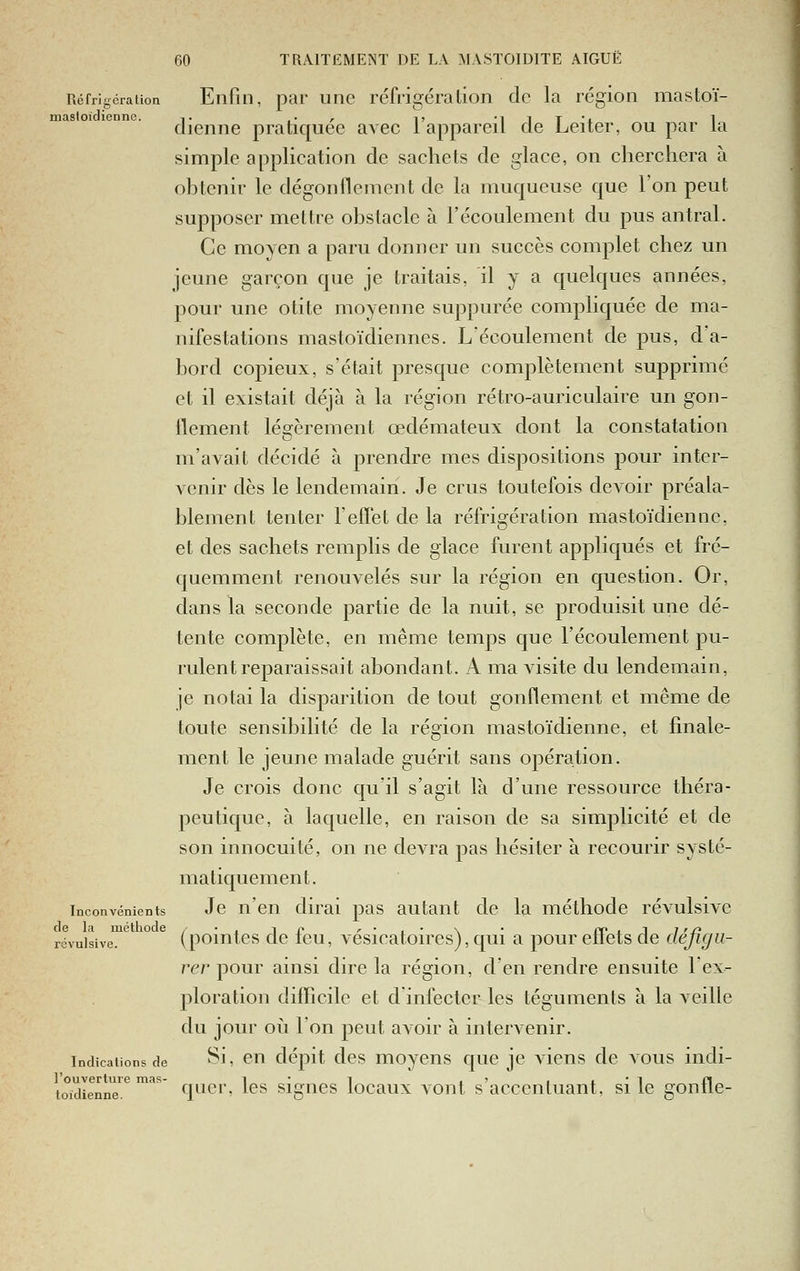 Réfrigération Enfin, par une réfrigération de la région mastoï- mastoidienne. ■,. .. , i, •! i T 'x 1 dienne pratiquée avec 1 appareil de Leiter, ou par la simple application de sachets de glace, on cherchera à ohtenir le dégonllement de la muqueuse que l'on peut supposer mettre obstacle à l'écoulement du pus antral. Ce moyen a paru donner un succès complet chez un jeune garçon que je traitais, il y a quelques années, pour une otite moyenne suppurée compliquée de ma- nifestations mastoïdiennes. L'écoulement de pus, d'a- bord copieux, s'était presque complètement supprimé et il existait déjà à la région rétro-auriculaire un gon- flement légèrement œdémateux dont la constatation m'avait décidé à prendre mes dispositions pour inter- venir dès le lendemain. Je crus toutefois devoir préala- blement tenter l'effet de la réfrigération mastoïdienne, et des sachets remplis de glace furent appliqués et fré- quemment renouvelés sur la région en question. Or, dans la seconde partie de la nuit, se produisit une dé- tente complète, en même temps que l'écoulement pu- rulent reparaissait abondant. A ma visite du lendemain, je notai la disparition de tout gonflement et même de toute sensibilité de la région mastoïdienne, et finale- ment le jeune malade guérit sans opération. Je crois donc qu'il s'agit là d'une ressource théra- peutique, à laquelle, en raison de sa simplicité et de son innocuité, on ne devra pas hésiter à recourir systé- matiquement. Inconvénients Jc n'en dirai pas autant de la méthode révulsive de la méthode /•, i r r • , • \ • ir> , i i rj^ révulsive. (poiutcs Qc tcu, vcsicatoires), qui a pour eiiets de défigu- rer pour ainsi dire la région, d'en rendre ensuite l'ex- ploration diflicilc et d'infecter les téguments à la veille du jour oii l'on peut avoir à intervenir. Indications de ^11 ^^u dépit dcs moycns que je viens de vous indi- l'ouverture mas- i • i , j i t  1 n toidienne. qucp, Ics sigucs locaux voiit S acccntuaut, si le gontle-