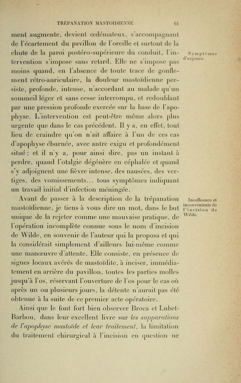 TIIKPANAÏION MASTOIDlKNNr: (Jl meut augiriciiLc, doviciit œdciiiuLciiv, s'accom|);ii.Miiuil de l'écarlement du puvillou de l'oreille et surtout de la chute de la paroi posléro-supérieure du conduit, I in- Sympiôme-» ■ ■• '• il 1711 '• (l'urgence. tervention s impose sans retard, bile ne s impose pas jnoins quand, on rabsencc de toute trace de gotdlo- ment rétro-auriculaire, la douleur mastoïdienne per- siste, profonde, intense, n accordant au malade qu'un sommeil léger et sans cesse interrompu, el redoublant par une pression profonde exercée sur la base de lapo- physe. L intervention est peut-être môme alors plus urgente que dans le cas précédent. 11 y a, en elïct, tout lieu de craindre qu'on n'ait affaire à l'un de ces cas d'apophyse éburnée, avec antre exigu et profondément situé; et il n'y a, pour ainsi dire, pas un instant h perdre, quand l'otalgie dégénère en céphalée et quand s'y adjoignent une fièvre intense, des nausées, des ver- tiges, des vomissements... tous symptômes indiquant un travail initial d'infection méningée. Avant de passer à la description de la trépanation insuffisance et ... T •,• \ T ,1 11, inconvénients de mastoïdienne, je tiens a vous dire un mot, dans le but l'incision de unique de la rejeter comme une mauvaise pratique, de 1 opération incomplète connue sous le nom d'incision de Wilde, en souvenir de l'auteur qui la proposa et qui la considérait simplement d'ailleurs lui-même comme une manœuvre d'attente. Elle consiste, en présence de signes locaux avérés de mastoïdite, à inciser, immédia- tement en arrière du pavillon, toutes les parties molles jusqu'à l'os, réservant l'ouverture de l'os pour le cas où après un ou plusieurs jours, la détente n'aurait pas été obtenue à la suite de ce premier acte opératoire. Ainsi que le font fort bien observer Broca et Lubet- Barbon, dans leur excellent livre sur les suppuralions de Vapophyse mastoïde et leur traite/nenf, la limitation Wilde.