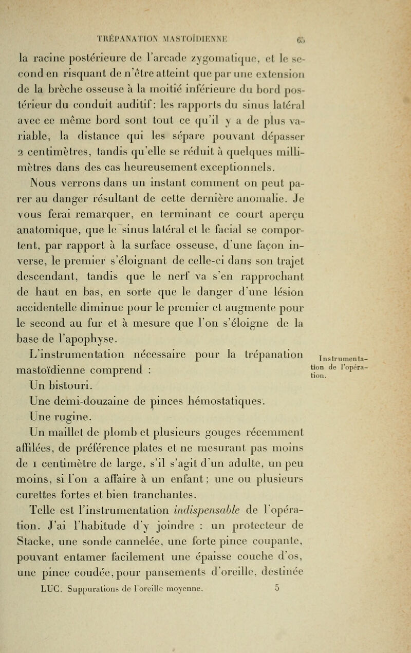 TRKP.'VNA'I'ION MASTOÏDIRNNK 6.*) la racine posLcricurc do l'arcade zygoniali(|iie, cl le se- cond en risquant de n'être atteint que par une extension de la l)j'cche osseuse à la moitié inférieure du bord pos- térieur du conduit auditif; les rapports du sinus latéral avec ce même bord sont tout ce qu'il y a de plus va- riable, la distance qui les sépare pouvant dépasser 2 centimètres, tandis qu'elle se réduit à quelques milH- mètres dans des cas lieureusement exceptionnels. Nous verrons dans un instant comment on peut pa- rer au danger résultant de cette dernière anomalie. Je vous ferai remarquer, en terminant ce court aperçu anatomique, que le sinus latéral et le facial se compor- tent, par rapport à la surface osseuse, dune façon in- verse, le premier s'éloignant de celle-ci dans son trajet descendant, tandis que le nerf va s'en rapprochant de haut en bas, en sorte que le danger d'une lésion accidentelle diminue pour le premier et augmente pour le second au fur et à mesure que l'on s'éloigne de la base de l'apophyse. L'instrumentation nécessaire pour la trépanation instrumenta- mastoïdienne comprend : *i°° ^*^ l'opera- Un bistouri. Une demi-douzaine de pinces hémostatiques. Une rugine. Un maillet de plomb et plusieurs gouges récemment afTdées, de préférence plates et ne mesurant pas moins de I centimètre de large, s'il s'agit d'un adulte, un peu moins, si l'on a affaire à un enfant; une ou plusieurs curettes fortes et bien tranchantes. Telle est l'instrumentation indispensable de l'opéra- tion. J'ai l'habitude dy joindre : un protecteur de Stacke, une sonde cannelée, une forte pince coupante, pouvant entamer facilement une épaisse couche d'os, une pince coudée,pour pansements d'oreille, destinée