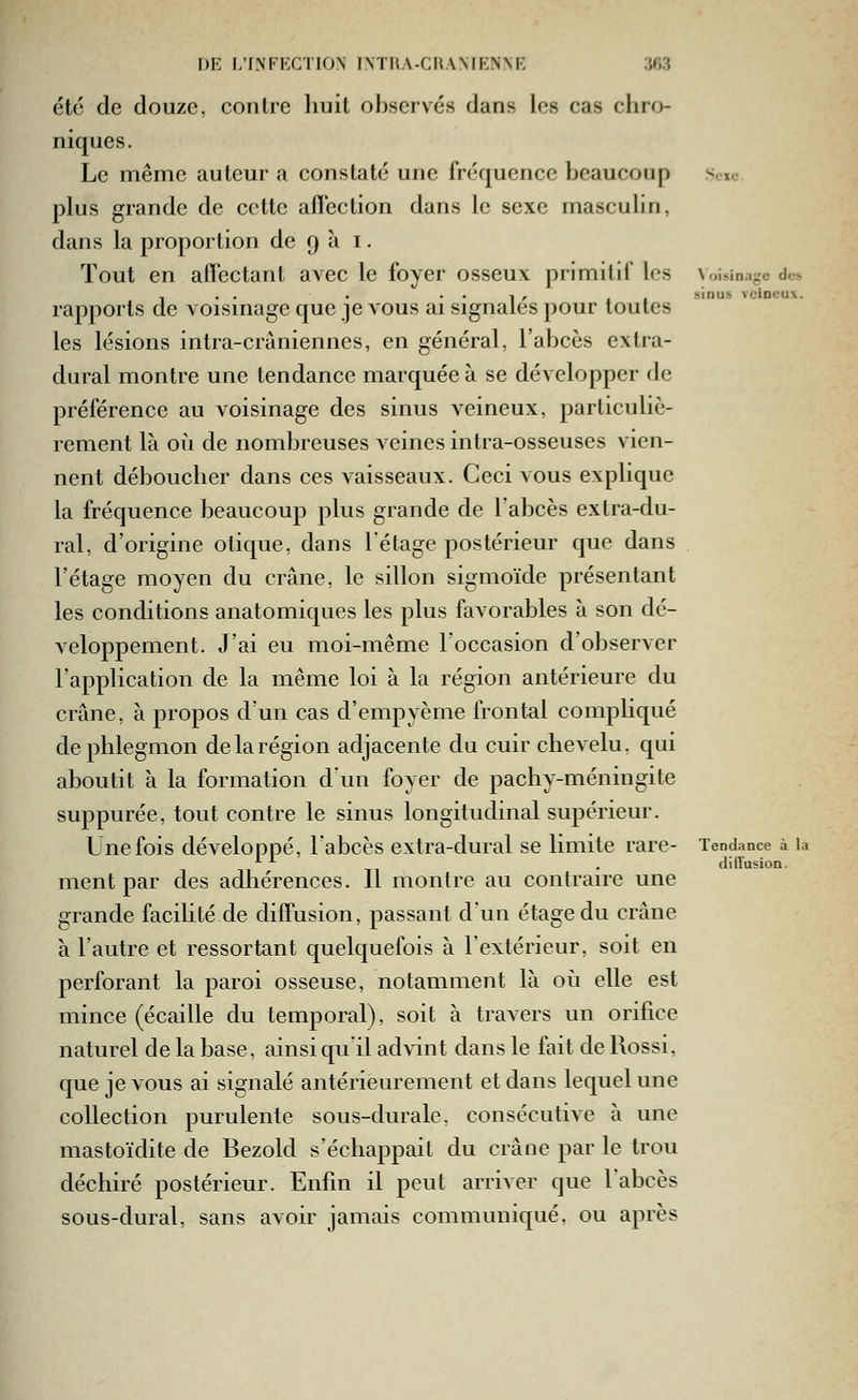 été de douze, contre huit observés dans les cas chro- niques. Le même auteur a constaté une fréquence beaucoup plus grande de cette afTection dans le sexe masculin, dans la proportion de 9 à i. Tout en affectant avec le foyer osseux primitif les rapports de voisinage que je vous ai signalés pour toutes les lésions intra-crâniennes, en général, l'abcès extra- dural montre une tendance marquée à se développer de préférence au voisinage des sinus veineux, particuliè- rement là oii de nombreuses veines intra-osseuses vien- nent déboucher dans ces vaisseaux. Ceci vous explique la fréquence beaucoup plus grande de Fabcès extra-du- ral, d'origine otique, dans l'étage postérieur que dans l'étage moyen du crâne, le sillon sigmoïde présentant les conditions anatomiques les plus favorables à son dé- veloppement. J'ai eu moi-même roccasion d'observer l'application de la même loi à la région antérieure du crâne, à propos d'un cas d'empyème frontal compliqué de phlegmon de la région adjacente du cuir chevelu, qui aboutit à la formation d'un foyer de pachy-méningite suppurée, tout contre le sinus longitudinal supérieur. Une fois développé, l'abcès extra-dural se limite rare- ment par des adhérences. Il montre au contraire une grande facilité de diffusion, passant d'un étage du crâne à l'autre et ressortant quelquefois à l'extérieur, soit en perforant la paroi osseuse, notamment là où elle est mince (écaille du temporal), soit à travers un orifice naturel de la base, ainsi qu'il advint dans le fait de Rossi, que je vous ai signalé antérieurement et dans lequel une collection purulente sous-durale, consécutive à une mastoïdite de Bezold s'échappait du crâne par le trou déchiré postérieur. Enfin il peut arriver que l'abcès sous-dural, sans avoir jamais communiqué, ou après ^ oisina^e des sinus veineux. Tendance à la d illusion.