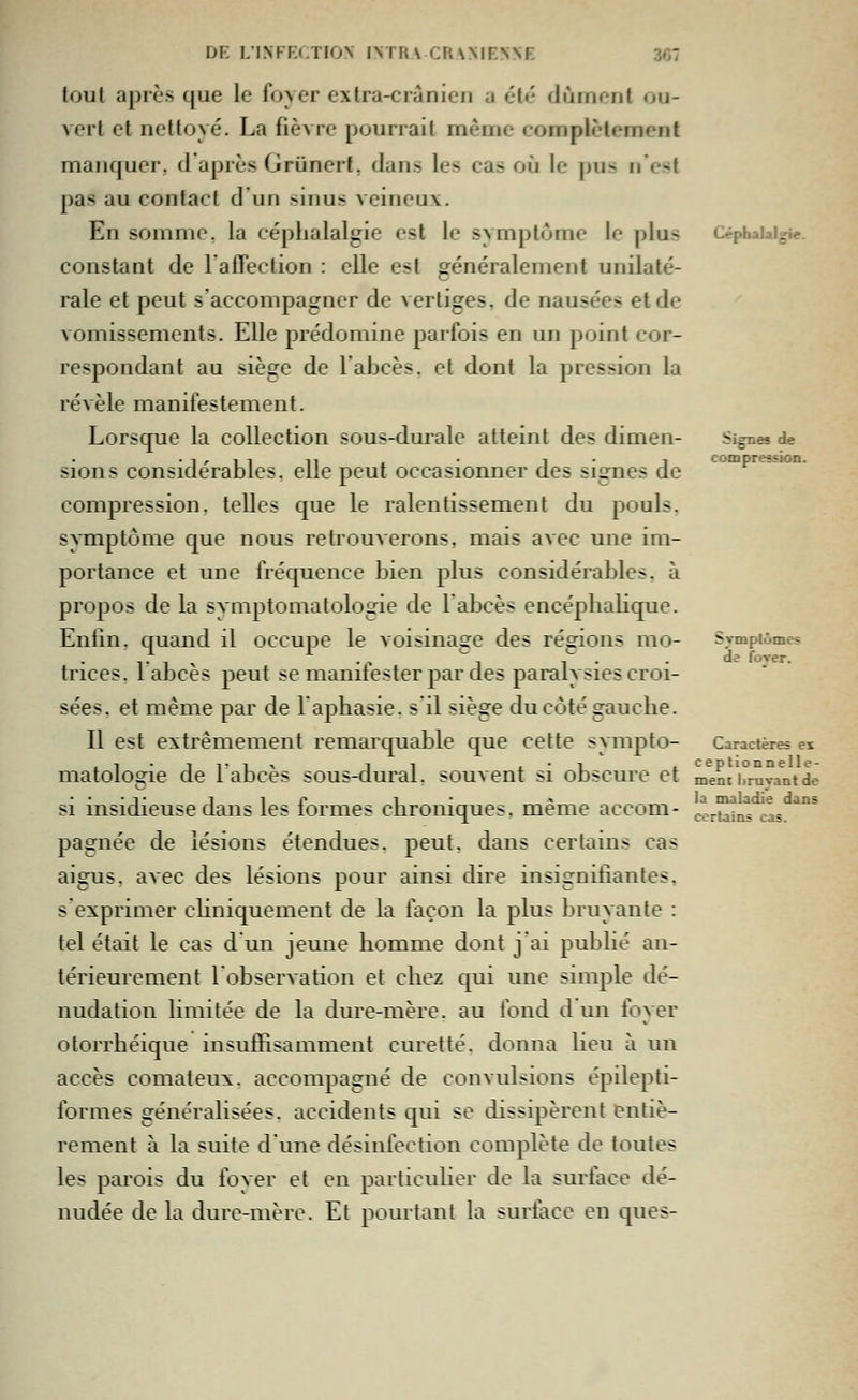 DE LINFELTION IN TUA CUAMENNE 3*i7 Céphalalgie. Si^es de compression. tout après que le foyer extra-crànicn a été dûment ou- vert et nettoyé. La fièvre pourrait même complètement manquer, d'après Grunerf, dans les cas où le pus n est pas au contact d un sinus veineux. En somme, la céphalalgie est le symptôme le plus constant de l'affection : elle est généralement unilaté- rale et peut s'accompagner de vertiges, de nausées et de vomissements. Elle prédomine parfois en un point cor- respondant au siège de l'abcès, et dont la pression la révèle manifestement. Lorsque la collection sous-durale atteint des dimen- sions considérables, elle peut occasionner des signes de compression, telles que le ralentissement du pouls, symptôme que nous retrouverons, mais avec une im- portance et une fréquence bien plus considérables, à propos de la symptomatologie de l'abcès encéphalique. Enlin. quand il occupe le voisinage des régions mo- trices. lalDcès peut se manifester par des paralysies croi- sées, et même par de laphasie. s'il siège du côté gauche. Il est extrêmement remarquable que celte sympto- matologie de l'abcès sous-dural. souvent si obscure et ment'i°ruvantde si insidieuse dans les formes chroniques, même accom- pagnée de lésions étendues, peut, dans certains cas aigus, A\ec des lésions pour ainsi dire insignifiantes, s'exprimer chniquement de la façon la plus bruyante : tel était le cas d un jeune homme dont j'ai publié an- térieurement lobservation et chez qui une simple dé- nudation limitée de la dure-mère, au fond d un foyer otorrhéique insuffisamment curette, donna lieu à un accès comateux, accompagné de convulsions épilepti- formes généralisées, accidents qui se dissipèrent entiè- rement à la suite dune désinfection complète de toutes les parois du foyer et en particulier de la surface dé- nudée de la dure-mère. Et pourtant la surface en ques- Svmplômes de forer. Caractères ex la maladie dans certains cas.