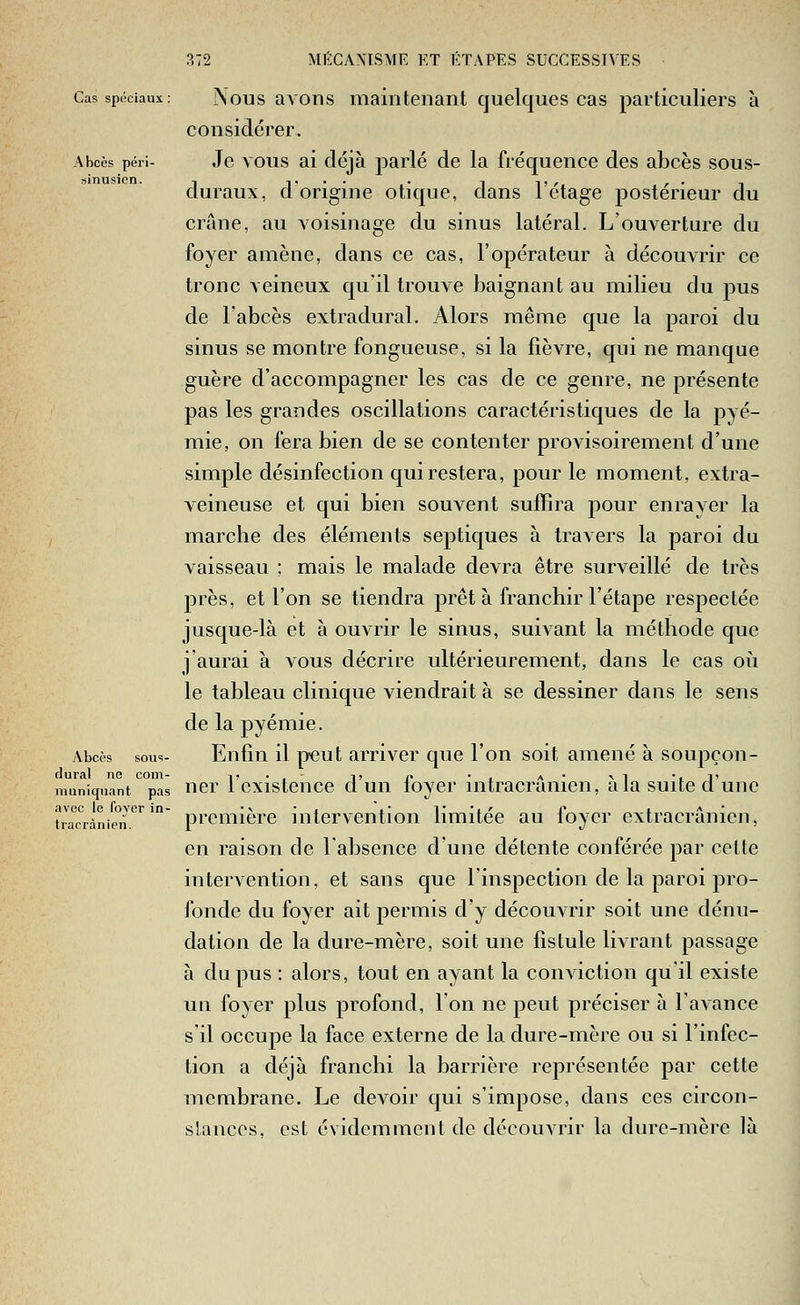Cas spéciaux: Nous avoiis maintenant quelques cas particuliers à considérer. Abcès péri- Je vous ai déjà parlé de la fréquence des abcès sous- sinusien. -, ,... . , ,,, . cluraux, cl origme otique, dans 1 étage postérieur du crâne, au voisinage du sinus latéral. L'ouverture du foyer amène, dans ce cas, l'opérateur à découvrir ce tronc veineux qu'il trouve baignant au milieu du pus de l'abcès extradural. Alors même que la paroi du sinus se montre fongueuse, si la fièvre, qui ne manque guère d'accompagner les cas de ce genre, ne présente pas les grandes oscillations caractéristiques de la pyé- mie, on fera bien de se contenter provisoirement d'une simple désinfection qui restera, pour le moment, extra- veineuse et qui bien souvent suffira pour enrayer la marche des éléments septiques à travers la paroi du vaisseau ; mais le malade devra être surveillé de très près, et l'on se tiendra prêt à franchir l'étape respectée jusque-là et à ouvrir le sinus, suivant la méthode que j'aurai à vous décrire ultérieurement, dans le cas oii le tableau clinique viendrait à se dessiner dans le sens de la pyémie. Abcès sous- Enfin il peut arriver que l'on soit amené à soujiçon- dural ne com- i'-,- t c • , a* \i -iT niuniquant pas ncr 1 cxistcnce ct uii loyer intracramen, a la suite cl une trrc'rànie°n.'''^ première intervention limitée au foyer extracrânien, en raison de labsence d'une détente conférée par cette intervention, et sans cjue l'inspection de la paroi pro- fonde du foyer ait permis d'y découvrir soit une dénu- dation de la dure-mère, soit une fistule livrant passage à du pus : alors, tout en ayant la coiiAiction qu'il existe un foyer plus profond, l'on ne peut préciser à l'avance s'il occupe la face externe de la dure-mère ou si l'infec- tion a déjà franchi la barrière représentée par cette membrane. Le devoir c[ui s'impose, clans ces circon- slanccs. est évidemment de découvrir la dure-mère là