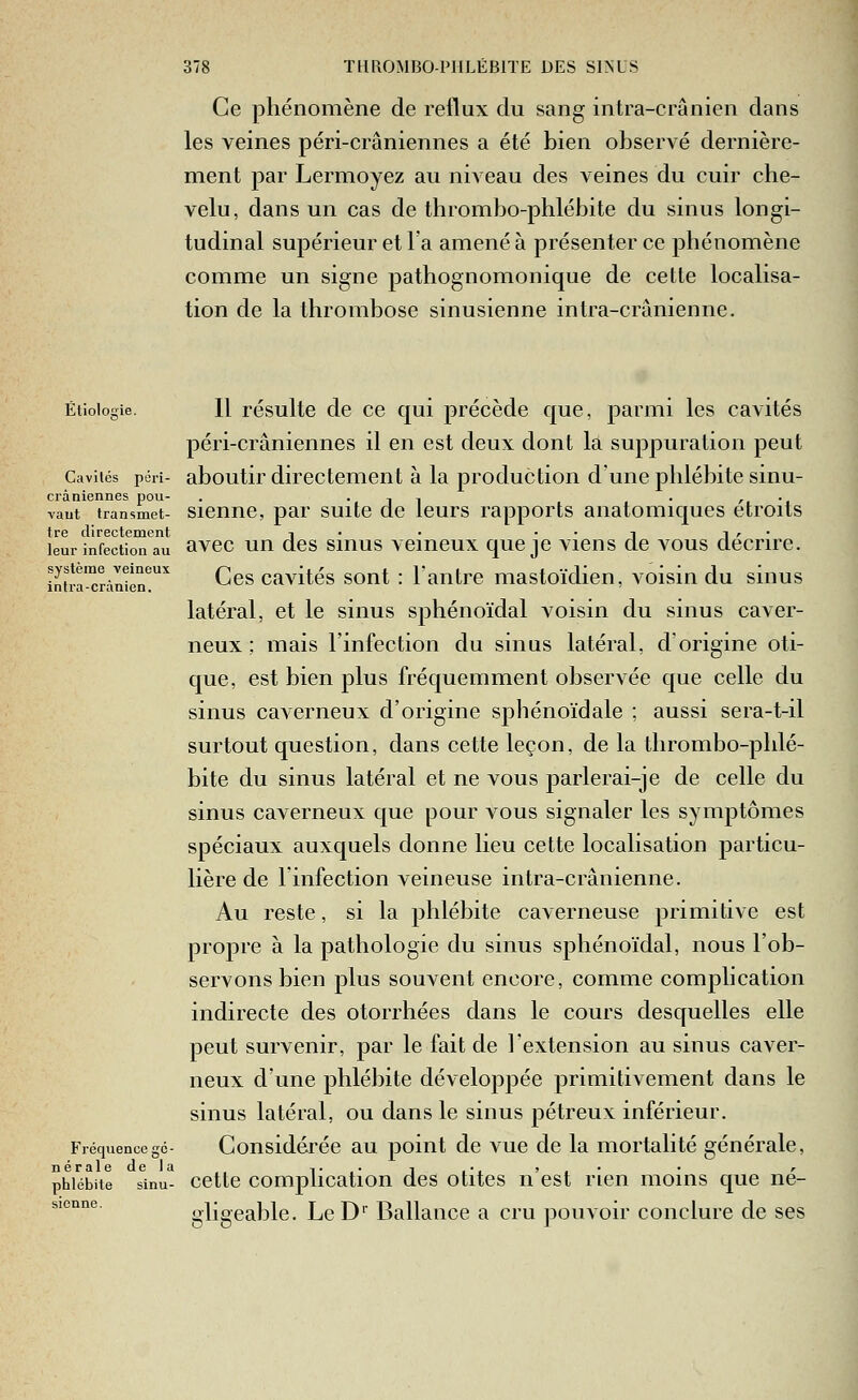 Ce phénomène de reflux du sang intra-crânien dans les veines péri-crâniennes a été bien observé dernière- ment par Lermoyez au niveau des veines du cuir che- velu, dans un cas de thrombo-phlébite du sinus longi- tudinal supérieur et l'a amené à présenter ce phénomène comme un signe pathognomonique de cette localisa- tion de la thrombose sinusienne intra-crânienne. Étioloie. Cavités péri- crâniennes pou- •vaut transmet- tre directement leur infection au système veineux intra-crànien. Fréquence gé- nérale de la phlébite sinu- sienne. Il résulte de ce qui ]3récède que, parmi les cavités péri-crâniennes il en est deux dont la suppuration peut aboutir directement à la production dune phlébite sinu- sienne, par suite de leurs rapports anatomiques étroits avec un des sinus veineux que je viens de vous décrire. Ces cavités sont : lantre mastoïdien, voisin du sinus latéral, et le sinus sphénoïdal voisin du sinus caver- neux ; mais l'infection du sinus latéral, d'origine oti- que, est bien plus fréquemment observée que celle du sinus caverneux d'origine sphénoïdale ; aussi sera-t-il surtout question, dans cette leçon, de la thrombo-phlé- bite du sinus latéral et ne vous parlerai-je de celle du sinus caverneux que pour vous signaler les symptômes spéciaux auxquels donne lieu cette localisation particu- lière de l'infection veineuse intra-crânienne. Au reste, si la phlébite caverneuse primitive est propre à la pathologie du sinus sphénoïdal, nous l'ob- servons bien plus souvent encore, comme complication indirecte des otorrhées dans le cours desquelles elle peut survenir, par le fait de l'extension au sinus caver- neux d'une phlébite développée primitivement dans le sinus latéral, ou dans le sinus pétreux inférieur. Considérée au point de vue de la mortalité générale, cette complication des otites n'est rien moins que né- i^ligeable. Le D' Ballance a cru pouvoir conclure de ses