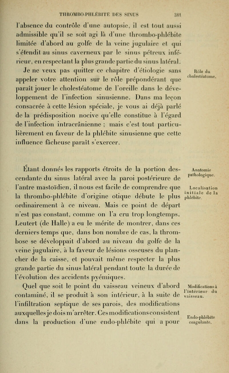 THROMIUJ-PIILKIWTR DKS SINUS i'.HI l'absence du coiilrôlc d'iiric aulopsie, il est louf. aussi admissible qu'il se soil agi là d'une llirombo-plilébile limitée d'abord au golfe de la veine jugulaire et qui s'étendil au sinus caverneux par le sinus pétreux infé- rieur, en respectant la plus grande partie du sinus latéral. Je ne veux pas (pjitter ce eliapitre d'éliologie sans appeler votre attention sur le rôle prépondérant que paraît jouer le cliolestéatome de l'oreille dans le déve- loppement de l'infection sinusienne. Dans ma leçon consacrée à cette lésion spéciale, je vous ai déjà parlé de la prédisposition nocive qu'elle constitue à l'égard de 1 infection intracrânienne ; mais c'est tout particu- lièrement en faveur de la phlébite sinusienne que cette influence fâcheuse paraît s'exercer. Rùle du L-liolesléalome. Étant donnés les rapports étroits de la portion des- Anatomie cendante du sinus latéral avec la paroi postérieure de °^*^ l'antre mastoïdien, il nous est facile de comprendre que Localisation la thrombo-phlébite d'origine otique débute le plus phlébite ordinairement à ce niveau. Mais ce point de départ n'est pas constant, comme on l'a cru trop longtemps. Leutert (de Halle) a eu le mérite de montrer, dans ces derniers temps que, dans bon nombre de cas, la throm- bose se développait d'abord au niveau du golfe de la veine jugulaire, à la faveur de lésions osseuses du plan- cher de la caisse, et pouvait même respecter la plus grande partie du sinus latéral pendant toute la durée de l'évolution des accidents pyémiques. Quel que soit le point du vaisseau veineux d'abord Modifications à contaminé, il se produit à son intérieur, à la suite de vaisseau. rinfdtration septique de ses parois, des modifications auxquelles ie dois marrêter. Ces modifications consistent . T T1I/-I- • Endo-phlébife dans la production dune endo-phlébite qui a pour coagulante.