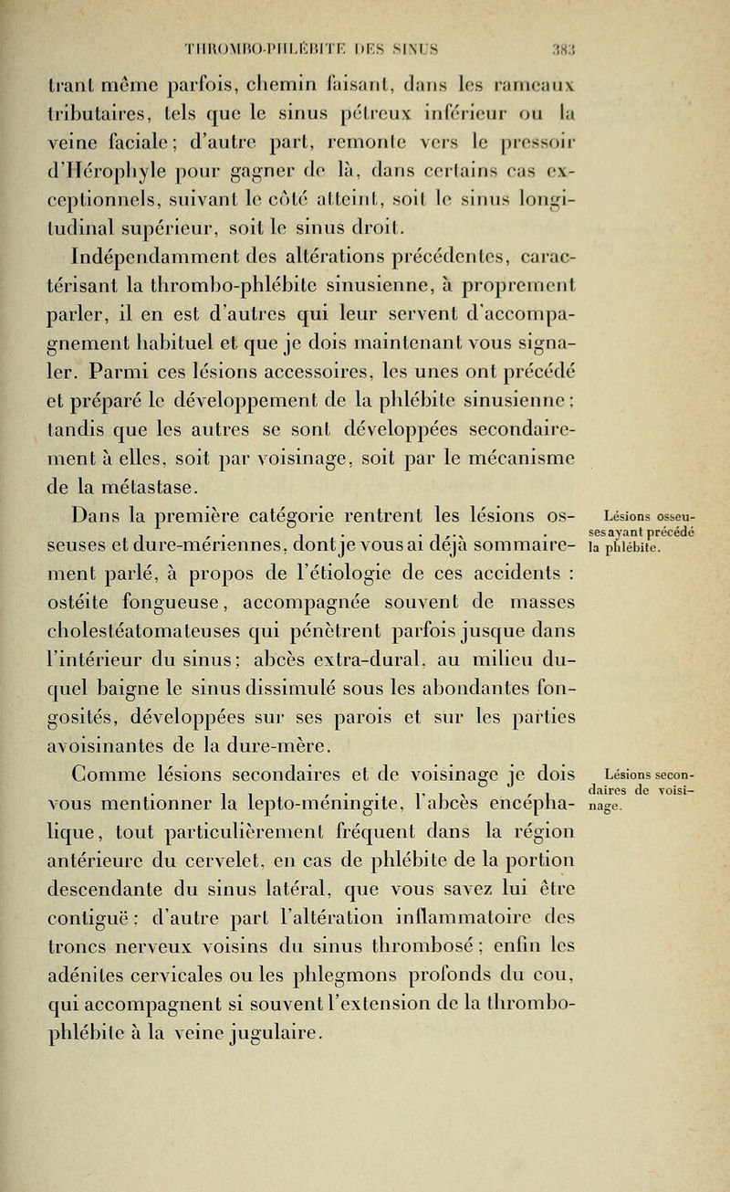 THROMHO-IMILKl'.l'li; DKS SINUS .'M trant même parfois, chemin faisant, dans les rameaux tributaires, tels que le sinus pctreux inférieur ou la veine faciale; d'autre part, remonte vers le pressoir d'Hérophyle pour gagner do là, dans certains cas ex- ceptionnels, suivant le coté atteint, soit le sinus longi- tudinal supérieur, soit le sinus droit. Indépendamment des altérations précédentes, carac- térisant la thrombo-phlébite sinusienne, à proprement parler, il en est d'autres qui leur servent d'accompa- gnement habituel et que je dois maintenant vous signa- ler. Parmi ces lésions accessoires, les unes ont précédé et préparé le développement de la phlébite sinusienne ; tandis que les autres se sont développées secondaire- ment à elles, soit par voisinage, soit par le mécanisme de la métastase. Dans la première catégorie rentrent les lésions os- Lésions osseu- , , . 1 . . 1,.^ . ses ayant précédé seuses et dure-meriennes, dont je vous ai deja sommaire- la phlébite, ment parlé, à propos de l'étiologie de ces accidents : ostéite fongueuse, accompagnée souvent de masses cholestéatomateuses qui pénètrent parfois jusque dans l'intérieur du sinus; abcès extra-dural, au milieu du- quel baigne le sinus dissimulé sous les abondantes fon- gosités, développées sur ses parois et sur les parties avoisinantes de la dure-mère. Comme lésions secondaires et de voisinage je dois Lésions secon- ,, ,.. ^' 1 \ /■! daires de voisi- vous mentionner la lepto-meningite, 1 abcès encepha- nage. lique, tout particulièrement fréquent dans la région antérieure du cervelet, en cas de phlébite de la portion descendante du sinus latéral, que vous savez lui être contiguë ; d'autre part l'altération inflammatoire des troncs nerveux voisins du sinus thrombose; enfin les adénites cervicales ouïes phlegmons profonds du cou, qui accompagnent si souvent l'extension de la thrombo- phlébite à la veine jugulaire.