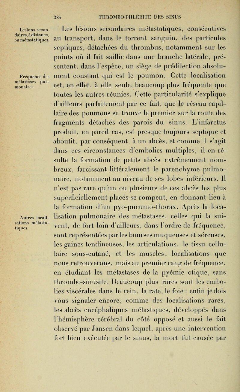 Lésions secon- daires,àdistance, ou métasta tiques. Fréquence des métastases pul- monaires. Autres locali- sations métasta- tiques. Les lésions secondaires métasta tiques, consécutives au transport, dans le torrent sanguin, des particules sepliques, détachées du thrombus, notamment sur les points où il fait saillie dans une branche latérale, pré- sentent, dans l'espèce, un siège de prédilection absolu- ment constant qui est le poumon. Cette localisation est, en effet, à elle seule, beaucoup plus fréquente que toutes les autres réunies. Cette particularité s'explique d'ailleurs parfaitement par ce fait, que le réseau capil- laire des poumons se trouve le premier sur la route des fragments détachés des parois du sinus. L'infarctus produit, en pareil cas, est presque toujours septique et aboutit, par conséquent, à un abcès, et comme .1 s'agit dans ces circonstances d'embolies multiples, il en ré- sulte la formation de petits abcès extrêmement nom- breux, farcissant littéralement le parenchyme pulmo- naire, notamment au niveau de ses lobes inférieurs. 11 n'est pas rare quun ou plusieurs de ces abcès les plus superficiellement placés se rompent, en donnant lieu à la formation d'un pyo-pneumo-thorax. Après la loca- lisation pulmonaire des métastases, celles qui la sui- vent, de fort loin d'ailleurs, dans l'ordre de fréquence, sont représentées par les bourses muqueuses et séreuses, les gaines tendineuses, les articulations, le tissu cellu- laire sous-cutané, et les muscles, localisations que nous retrouverons, mais au premier rang de fréquence, en étudiant les métastases de la pyémie otique, sans thrombo-sinusite. Beaucoup plus rares sont les embo- lies viscérales dans le rein, la rate, le foie : enfin je dois vous signaler encore, comme des localisations rares, les abcès encéphaliques métastiques, développés dans l'hémisphère cérébral du côté opposé et aussi le fait observé par Jansen dans lequel, après ujie intervention fort bien exécutée par le sinus, la mort fut causée par