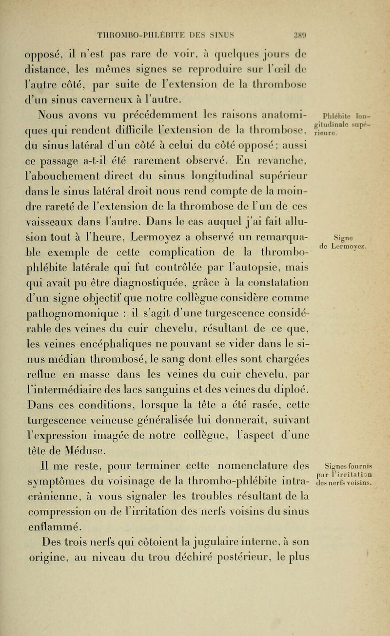 oppose, il n'est pas i-aie (l(! voir, ;i (jiicUpics jours do distance, les mêmes signes se reproduire sur Iceil do l'autre côté, par suite de l'extension de la lliroiiibosc d'un sinus caverneux à l'antre. Nous avons vu précédemment les raisons aiialomi- piiiébiic lon- ques qui rendent ditricile l'extension de la ilirombose, Heure*^ ^ du sinus latéral d un côté à celui du côté opposé; aussi ce passage a-t-il été rarement observé. En revanche, rabouclicment direct du sinus longitudinal supérieur dans le sinus latéral droit nous rend compte de la moin- dre rareté de l'extension de la thrombose de l'un de ces vaisseaux dans l'autre. Dans le cas auquel j'ai fait allu- sion tout à l'heure, Lermoyez a observé un remarqua- Signe ble exemple de cette complication de la thrombo- phlébite latérale qui fut contrôlée par l'autopsie, mais qui avait pu être diagnostiquée, grâce à la constatation d'un signe objectif que notre collègue considère comme pathognomonique : il s'agit d'une turgescence considé- rable des veines du cuir chevelu, résultant de ce que, les veines encéphaliques ne pouvant se videi' dans le si- nus médian thrombose, le sang dont elles sont chargées reflue en masse dans les veines du cuir chevelu, par l'intermédiaire des lacs sanguins et des veines du diploé. Dans ces conditions, lorsque la tête a été rasée, cette turgescence veineuse généralisée lui donnerait, suivant l'expression imagée de notre collègue, l'aspect d'une tête de Méduse. Il me reste, pour terminer cette nomenclature des Signes fournis A 1 •• 111 1 il'i'* P' l'rrilati on symptômes du voismage de la ilirombo-plilebite mira- des nerfs voisins. crânienne, à vous signaler les troubles résultant de la compression ou de l'irritation des nerfs voisins du sinus enflammé. Des trois nerfs qui côtoient la jugulaire interne, à son origine, au niveau du trou déchiré postérieur, le plus