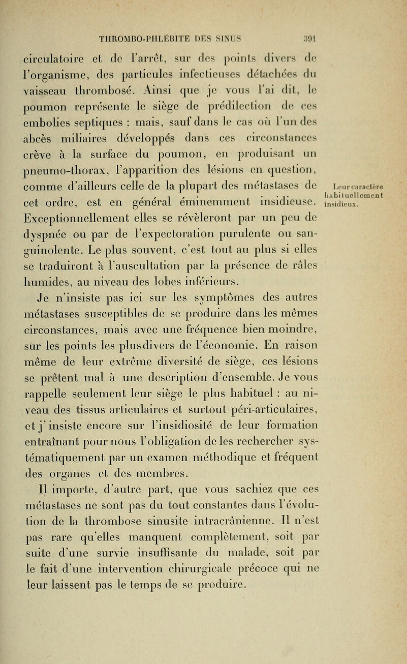 circulaloJic et de l'arrêt, sur des points divers de l'organisme, des particules infectieuses détachées du vaisseau thrombose. Ainsi que je; vous l'ai (Ht, le poumon représente le siège de prédilection de ces embolies septiques ; mais, sauf dans le cas où l'un des abcès miliaircs développés dans ces circonstances crève à la surface du poumon, en produisant un pneumo-thorax, l'apparition des lésions en question, comme d'ailleurs celle de la plupart des métastases de Leur caractère cet ordre, est en gênerai éminemment msidicuse. insidieux. Exceptionnellement elles se révéleront par un peu de dyspnée ou par de l'expectoration purulente ou san- guinolente. Le plus souvent, c'est tout au plus si elles se traduiront h. l'auscultation par la présence de raies humides, au niveau des lobes inférieurs. Je n'insiste pas ici sur les symptômes des autres métastases susceptibles de se produire dans les mêmes circonstances, mais avec une fréquence bien moindre, sur les points les plus divers de l'économie. En raison même de leur extrême diversité de siège, ces lésions se prêtent mal à une description d'ensemble. Je vous rappelle seulement leur siège le plus habituel : au ni- veau des tissus articulaires et surtout péri-articidaires, et j'insiste encore sur l'insidiosité de leur formation entraînant poumons l'obligation de les rechercher sys- tématiquement par un examen méthodique et fréquent des organes et des membres. Il importe, d'autre part, que vous sachiez que ces métastases ne sont pas du tout constantes dans 1 évolu- tion de la thrombose sinusite intracranienne. Il n'est pas rare qu'elles manquent complètement, soit par suite d'une survie insuffisante du malade, soit par le fait d'une intervention chirurgicale précoce qui ne leur laissent pas le temps de se produire.