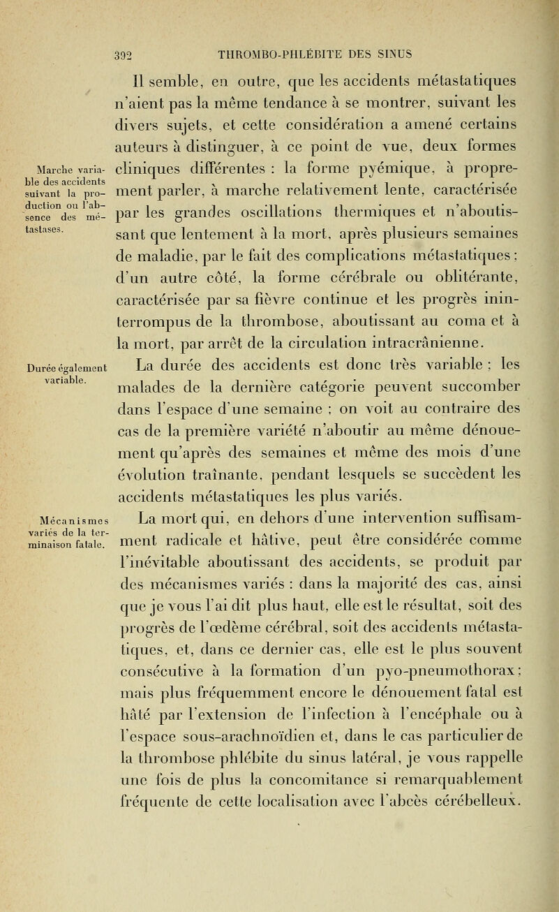 duction ou l'ab sence tasliises. 392 THROMBO-PHLÉBITE DES SINUS 11 semble, en outre, que les accidents mé tas ta tiques n'aient pas la même tendance à se montrer, suivant les divers sujets, et cette considération a amené certains auteurs à distinguer, à ce point de A-ue, deux formes Marche varia- cliniqucs différentes : la forme pyémique, à propre- ble des accidents , ^ , ■,. ,l. i'' suivant la pio- mcut parler, a marche relativement lente, caractérisée de^ mé- pai' les grandes oscillations thermiques et n'aboutis- sant que lentement à la mort, après plusieurs semaines de maladie, par le fait des compUcations métastatiques : d'un autre côté, la forme cérébrale ou oblitérante, caractérisée par sa fièvre continue et les progrès inin- terrompus de la thrombose, aboutissant au coma et à la mort, par arrêt de la circulation intracrânienne. Durée également La duréc dcs accidciits cst douc très variable ; les malades de la dernière catégorie peuvent succomber dans l'espace d'une semaine ; on voit au contraire des cas de la première variété n'aboutir au même dénoue- ment qu'après des semaines et même des mois d'une évolution traînante, pendant lesquels se succèdent les accidents métastatiques les plus variés. Mécanismes LaiTiortqui, en dehors d'une intervention suffisam- variés de la ter- , ti .ia,- ia. 'i'' minaîson fatale, mcnt radicaic ct hativc, peut être considérée comme l'inévitable aboutissant des accidents, se produit par des mécanismes variés : dans la majorité des cas, ainsi que je vous l'ai dit plus haut, elle est le résultat, soit des progrès de l'œdème cérébral, soit des accidents métasta- tiques, et, dans ce dernier cas, elle est le plus souvent consécutive à la formation d'un pyo-pneumothorax ; mais plus fréquemment encore le dénouement fatal est hâté par l'extension de l'infection à l'encéphale ou à l'espace sous-arachnoïdien et, dans le cas particulier de la thrombose phlébite du sinus latéral, je vous rappelle une fois de plus la concomitance si remarquablement fréquente de cette localisation avec l'abcès cérébelleux.