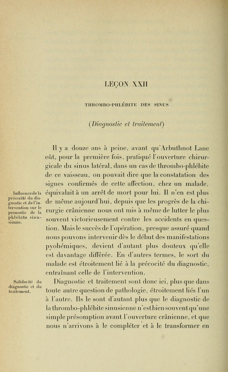 LEÇON XXII THROMBO-PHLEBITE DES SI-NUS (^Diagnostic et traitement) Il y a douze ans à peine, avant quArbuthnot Lane eût, pour la première fois, pratiqué l'ouverture chirur- gicale du sinus latéral, dans un cas de thrombo-phlébite de ce vaisseau, on pouvait dire que la constatation des signes confirmés de cette affection, chez un malade, influencedeia équivalait à un arrêt de mort pour lui. Il n'en est plus précocité du dia- , ^ . Ti-i l ^1l^• gnosticetdei'in- dc meuic aujourcl liui, depuis que tes progrès de la cni- tervention sur le 'a- x'^aii.. ii pronostic de la l'urgic Crânienne nous ont mis a même de lutter le plus phlébite sinu- gQuveiit victorieusemeut contre les accidents en ques- sienne. x tion. Mais le succès de l'opération, presque assuré quand nous pouvons intervenir dès le début des manifestations pyohémiques, devient d'autant plus douteux qu'elle est davantage différée. En d'autres termes, le sort du malade est étroitement lié à la précocité du diagnostic, entraînant celle de rintervention. Solidarité du Diaguostic et traitement sont donc ici, plus que dans diagnostic et du . -, , , . , . ,. , ^, traitement. toulc autrc qucstioii dc patliologie, étroitement lies 1 un à l'autre. Ils le sont d'autant plus que le diagnostic de la thrombo-phlébite sinusienne n'estbien souvent qu'une simple présomption avant l'ouverture crânienne, et que nous n'arrivons à le compléter et à le transformer en