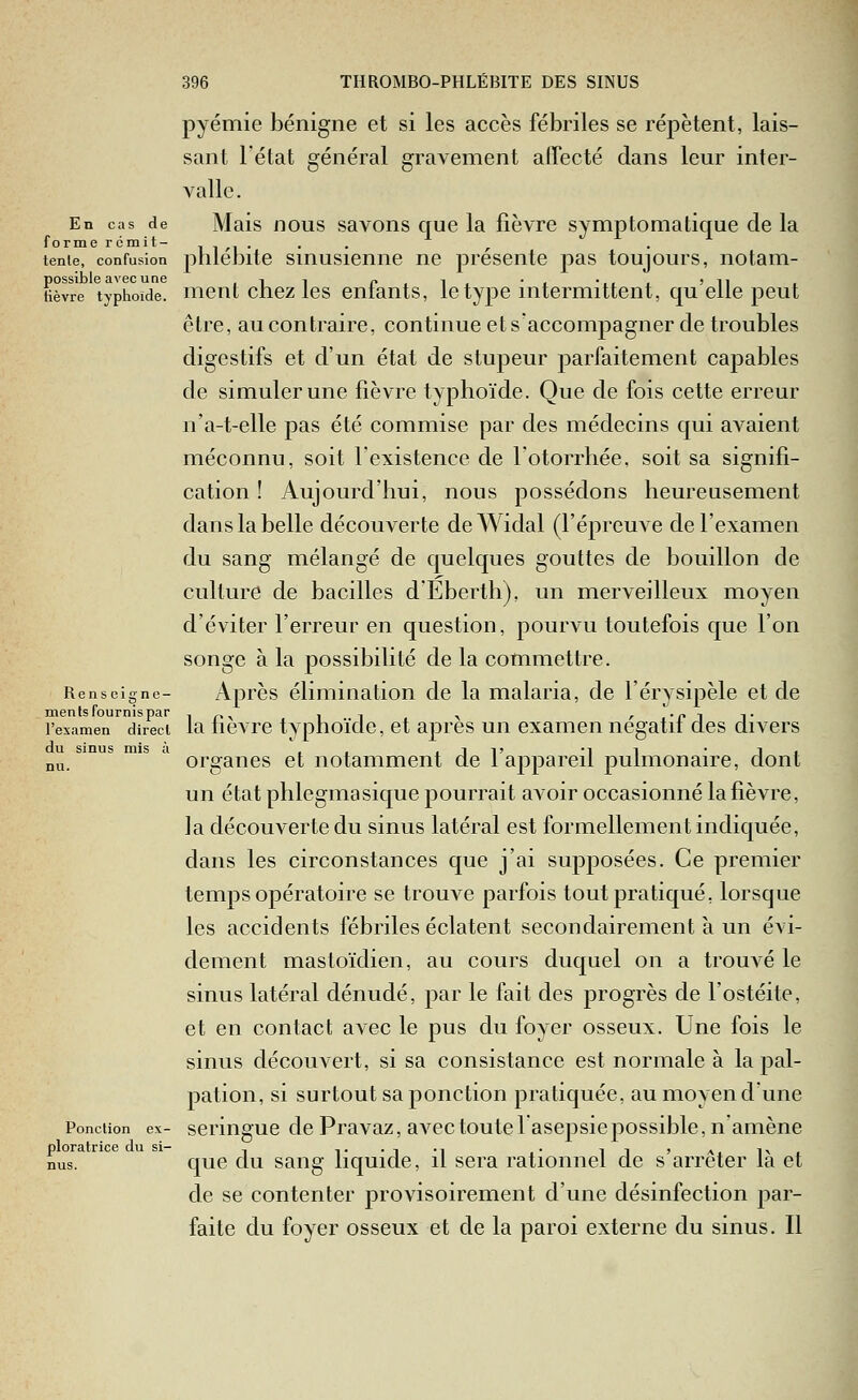 pyémie bénigne et si les accès fébriles se répètent, lais- sant l'état général gravement affecté dans leur inter- valle. En cas de Mais iious savons que la fièvre symptomatique de la forme remit- i i /i • • • r tenie, confusion plilebitc SHiusicnne ne présente pas toujours, notam- Hèvre 'typhoïde. meuL chcz Ics cufauts, Ictypc intermittent, qu'elle peut être, au contraire, continue et s'accompagner de troubles digestifs et d'un état de stupeur parfaitement capables de simuler une fièvre typhoïde. Que de fois cette erreur n'a-t-elle pas été commise par des médecins qui avaient méconnu, soit l'existence de lotorrhée, soit sa signifi- cation ! Aujourd'hui, nous possédons heureusement dans la belle découverte deWidal (l'épreuve de l'examen du sang mélangé de quelques gouttes de bouillon de culture de bacilles d'Eberth), un merveilleux moyen d'éviter l'erreur en question, pourvu toutefois que l'on songe à la possibilité de la commettre. Renseigne- Après élimination de la malaria, de l'érysipèle et de ments fournis par -i n^ ii ^ /••flT l'examen direct la lievrc typhoïdc, ct aprcs un examen negatii des divers du sinus mis à , , . i i» -i i • i i nu. organes et notamment de 1 appareil pulmonaire, dont un état phlegmasique pourrait avoir occasionné la fièvre, la découverte du sinus latéral est formellement indiquée, dans les circonstances que j'ai supposées. Ce premier temps opératoire se trouve parfois tout pratiqué, lorsque les accidents fébriles éclatent secondairement à un évi- dement mastoïdien, au cours duquel on a trouvé le sinus latéral dénudé, par le fait des progrès de l'ostéite, et en contact avec le pus du foyer osseux. Une fois le sinus découvert, si sa consistance est normale à la pal- pation, si surtout sa ponction pratiquée, au moyen d'une Ponction ex- scringue de Pravaz, avec toute 1 asepsie possible, n'amène que du sang liquide, il sera rationnel de s'arrêter là et de se contenter provisoirement d'une désinfection par- faite du foyer osseux et de la paroi externe du sinus. Il ploratrice du si-