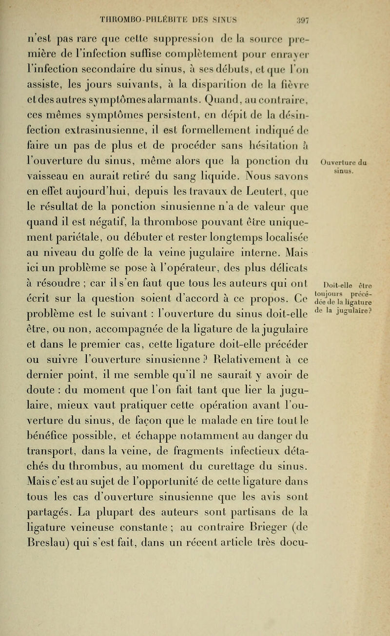TIlMOMHO-PIlLI'lil TK DES SINUS ;{07 n'est pas rare que celle su[)pressiori de la source pre- mière de l'infection sufïise complètement pour enraver- l'infection secondaire du sinus, à ses débuts, et que l'on assiste, les jours suivants, à la disparition de la fièvre etdesautres symptomesalarmants. Quand, au contraire, ces mêmes symptômes persistent, en dépit de la désin- fection extrasinusienne, il est formellement indiqué de faire un pas de plus et de procéder sans hésitation a l'ouverture du sinus, même alors que la ponction du Ouverture du vaisseau en aurait retiré du sang liquide. Nous savons en effet aujourd'hui, depuis les travaux de Leutert, que le résultat de la ponction sinusienne n'a de valeur que quand il est négatif, la thrombose pouvant être unique- ment pariétale, ou débuter et rester longtemps localisée au niveau du golfe de la veine jugulaire interne. Mais ici un problème se pose à l'opérateur, des plus délicats à résoudre ; car il s'en faut que tous les auteurs qui ont iVit-eiie être écrit sur la question soient d'accord à ce propos. Ce ciéeTlan^ah^rë problème est le suivant : l'ouverture du sinus doit-elle ''® ''^ jugulaire? être, ou non, accompagnée de la ligature de la jugulaire et dans le premier cas, cette ligature doit-elle précéder ou suivre l'ouverture sinusienne .^ Relativement à ce dernier point, il me semble qu'il ne saurait y avoir de doute : du moment que Ion fait tant que lier la jugu- laire, mieux vaut pratiquer cette opération avant l'ou- verture du sinus, de façon que le malade en tire tout le bénéfice possible, et échappe notamment au danger du transport, dans la veine, de fragments infectieux déta- chés du thrombus, au moment du curettage du sinus. Mais c'est au sujet de l'opportunité de cette ligature dans tous les cas d'ouverture sinusienne que les avis sont partagés. La plupart des auteurs sont partisans de la ligature veineuse constante ; au contraire Brieger (de Breslau) qui s'est fait, dans un récent article très docu-