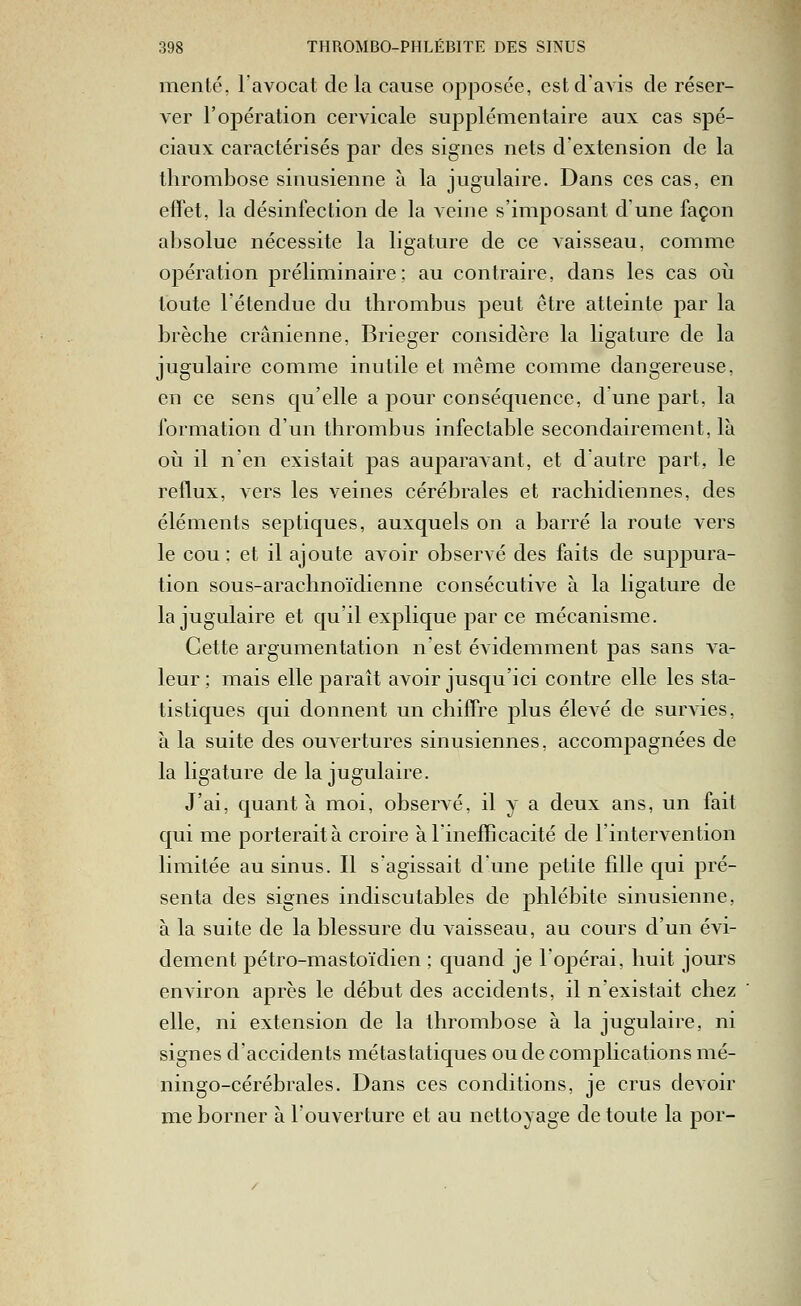 mente, l'avocat delà cause opposée, est d'avis de réser- ver l'opération cervicale supplémentaire aux cas spé- ciaux caractérisés par des signes nets d'extension de la thrombose sinusienne à la jugulaire. Dans ces cas, en effet, la désinfection de la veine s'imposant d'une façon absolue nécessite la ligature de ce vaisseau, comme oj)ération préliminaire; au contraire, dans les cas où toute l'étendue du thrombus peut être atteinte par la brèche crânienne, Brieger considère la ligature de la jugulaire comme inutile et même comme dangereuse, en ce sens qu'elle a pour conséquence, dune part, la formation d'un thrombus infectable secondairement, là ovi il n'en existait pas auparavant, et d'autre part, le reflux, vers les veines cérébrales et rachidiennes, des éléments septiques, auxquels on a barré la route vers le cou: et il ajoute avoir observé des faits de suppura- tion sous-arachnoïdienne consécutive à la ligature de la jugulaire et qu'il explique par ce mécanisme. Cette argumentation n'est évidemment pas sans va- leur ; mais elle paraît avoir jusqu'ici contre elle les sta- tistiques qui donnent un chiffre plus élevé de survies, à la suite des ouvertures sinusiennes, accompagnées de la ligature de la jugulaire. J'ai, quant à moi, observé, il y a deux ans, un fait qui me porterait à croire à l'inefficacité de l'intervention limitée au sinus. Il s'agissait d'une petite fille qui pré- senta des signes indiscutables de phlébite sinusienne, à la suite de la blessure du vaisseau, au cours d'un évi- dement pétro-mastoïdien ; quand je l'opérai, huit jours environ après le début des accidents, il n'existait chez elle, ni extension de la thrombose à la jugulaire, ni signes d'accidents métastatiques ou de complications mé- ningo-cérébrales. Dans ces conditions, je crus devoir me borner à l'ouverture et au nettoyage de toute la por-